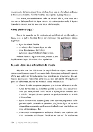 204 | Tomiko Born (organizadora)
interpretadas de forma diferente no cérebro. Com isso, o estimulo da sede não
é desencadeado com a mesma eficiência e não gera a busca pela água.
Essa alteração não ocorre em todas as pessoas idosas, mas serve para
nos alertar da importância da água, mesmo em quem não tem sede. A água é
importante mesmo quando a pessoa idosa não tem sede.
Como oferecer água?
Diante da suspeita ou de evidências da existência de desidratação, a
água, sucos e outros líquidos devem ser oferecidos nas quantidades abaixo
sugeridas:
• água filtrada ou fervida;
• no mínimo dois litros de água por dia;
• cerca de oito copos de 250 ml;
• aumentar a quantidade em dias quentes.
Pode-se alternar a água com sucos, chás ou outros
líquidos como sopas, vitaminas, chás e gelatinas.
Pessoas Idosas com dificuldade de engolir
Naquelas que tem dificuldade de engolir líquidos e água, como ocorre
nas pessoas idosas com demências ou seqüelas de derrame, existem técnicas de
oferta que podem ser tentadas para evitar ocorrência de pneumonias de aspi-
ração e os engasgos freqüentes. Uma situação que com calma e tranquilidade
pode ser controlada, através das medidas abaixo relacionadas:
• oferecer líquidos sempre em pequenas quantidades, várias vezes ao dia;
• nunca dar líquidos ou alimentos quando a pessoa idosa estiver dei-
tada, pois essa postura facilita muito a aspiração do alimento para
o pulmão. Sempre colocar a pessoa em posição sentada ou o mais
próximo disso;
• alguns instrumentos podem ajudar, como colheres pequenas e serin-
gas sem agulha para colocar pequenas porções de água na boca da
pessoa idosa e aguardar que lentamente ela absorva, repetindo o pro-
cesso várias vezes por dia;
• pode-se adicionar espessantes ao líquido ofertado com produtos pró-
prios comprados prontos em farmácias ou com uso de gelatina ou
 