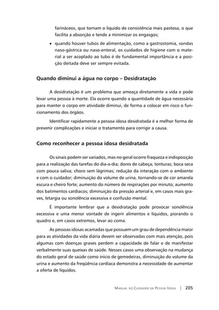 Manual do Cuidador da Pessoa Idosa | 205
farináceos, que tornam o liquido de consistência mais pastosa, o que
facilita a absorção e tende a minimizar os engasgos;
• quando houver tubos de alimentação, como a gastrostomia, sondas
naso-gástrica ou naso-enteral, os cuidados de higiene com o mate-
rial a ser acoplado ao tubo é de fundamental importância e a posi-
ção deitada deve ser sempre evitada.
Quando diminui a água no corpo – Desidratação
A desidratação é um problema que ameaça diretamente a vida e pode
levar uma pessoa à morte. Ela ocorre quando a quantidade de água necessária
para manter o corpo em atividade diminui, de forma a colocar em risco o fun-
cionamento dos órgãos.
Identificar rapidamente a pessoa idosa desidratada é a melhor forma de
prevenir complicações e iniciar o tratamento para corrigir a causa.
Como reconhecer a pessoa idosa desidratada
Os sinais podem ser variados, mas no geral ocorre fraqueza e indisposição
para a realização das tarefas do dia-a-dia; dores de cabeça; tonturas; boca seca
com pouca saliva; choro sem lágrimas; redução da interação com o ambiente
e com o cuidador; diminuição do volume de urina, tornando-se de cor amarela
escura e cheiro forte; aumento do número de respirações por minuto; aumento
dos batimentos cardíacos; diminuição da pressão arterial e, em casos mais gra-
ves, letargia ou sonolência excessiva e confusão mental.
É importante lembrar que a desidratação pode provocar sonolência
excessiva e uma menor vontade de ingerir alimentos e líquidos, piorando o
quadro e, em casos extremos, levar ao coma.
As pessoas idosas acamadas que possuem um grau de dependência maior
para as atividades da vida diária devem ser observadas com mais atenção, pois
algumas com doenças graves perdem a capacidade de falar e de manifestar
verbalmente suas queixas de saúde. Nesses casos uma observação na mudança
do estado geral de saúde como início de gemedeiras, diminuição do volume da
urina e aumento da freqüência cardíaca demonstra a necessidade de aumentar
a oferta de líquidos.
 