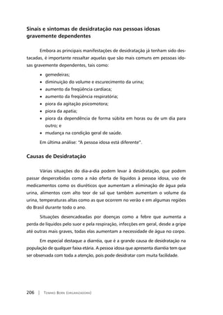 206 | Tomiko Born (organizadora)
Sinais e sintomas de desidratação nas pessoas idosas
gravemente dependentes
Embora as principais manifestações de desidratação já tenham sido des-
tacadas, é importante ressaltar aquelas que são mais comuns em pessoas ido-
sas gravemente dependentes, tais como:
• gemedeiras;
• diminuição do volume e escurecimento da urina;
• aumento da freqüência cardíaca;
• aumento da freqüência respiratória;
• piora da agitação psicomotora;
• piora da apatia;
• piora da dependência de forma súbita em horas ou de um dia para
outro; e
• mudança na condição geral de saúde.
Em última análise: “A pessoa idosa está diferente”.
Causas de Desidratação
Várias situações do dia-a-dia podem levar à desidratação, que podem
passar despercebidas como a não oferta de líquidos à pessoa idosa, uso de
medicamentos como os diuréticos que aumentam a eliminação de água pela
urina, alimentos com alto teor de sal que também aumentam o volume da
urina, temperaturas altas como as que ocorrem no verão e em algumas regiões
do Brasil durante todo o ano.
Situações desencadeadas por doenças como a febre que aumenta a
perda de líquidos pelo suor e pela respiração, infecções em geral, desde a gripe
até outras mais graves, todas elas aumentam a necessidade de água no corpo.
Em especial destaque a diarréia, que é a grande causa de desidratação na
população de qualquer faixa etária. A pessoa idosa que apresenta diarréia tem que
ser observada com toda a atenção, pois pode desidratar com muita facilidade.
 