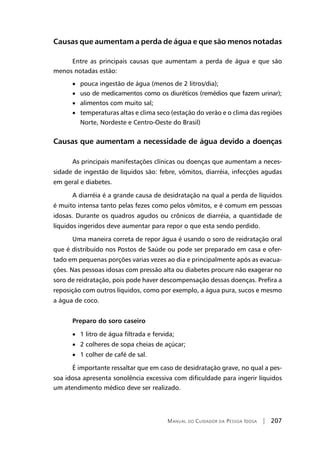 Manual do Cuidador da Pessoa Idosa | 207
Causas que aumentam a perda de água e que são menos notadas
Entre as principais causas que aumentam a perda de água e que são
menos notadas estão:
• pouca ingestão de água (menos de 2 litros/dia);
• uso de medicamentos como os diuréticos (remédios que fazem urinar);
• alimentos com muito sal;
• temperaturas altas e clima seco (estação do verão e o clima das regiões
Norte, Nordeste e Centro-Oeste do Brasil)
Causas que aumentam a necessidade de água devido a doenças
As principais manifestações clínicas ou doenças que aumentam a neces-
sidade de ingestão de líquidos são: febre, vômitos, diarréia, infecções agudas
em geral e diabetes.
A diarréia é a grande causa de desidratação na qual a perda de líquidos
é muito intensa tanto pelas fezes como pelos vômitos, e é comum em pessoas
idosas. Durante os quadros agudos ou crônicos de diarréia, a quantidade de
líquidos ingeridos deve aumentar para repor o que esta sendo perdido.
Uma maneira correta de repor água é usando o soro de reidratação oral
que é distribuído nos Postos de Saúde ou pode ser preparado em casa e ofer-
tado em pequenas porções varias vezes ao dia e principalmente após as evacua-
ções. Nas pessoas idosas com pressão alta ou diabetes procure não exagerar no
soro de reidratação, pois pode haver descompensação dessas doenças. Prefira a
reposição com outros líquidos, como por exemplo, a água pura, sucos e mesmo
a água de coco.
Preparo do soro caseiro
• 1 litro de água filtrada e fervida;
• 2 colheres de sopa cheias de açúcar;
• 1 colher de café de sal.
É importante ressaltar que em caso de desidratação grave, no qual a pes-
soa idosa apresenta sonolência excessiva com dificuldade para ingerir líquidos
um atendimento médico deve ser realizado.
 