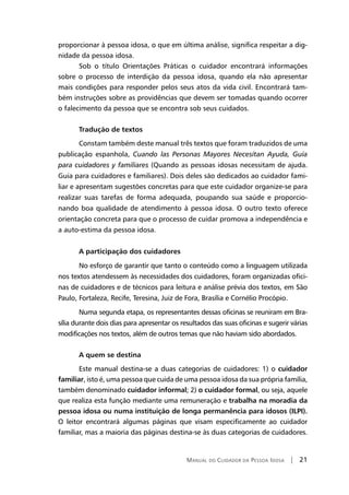 Manual do Cuidador da Pessoa Idosa | 21
proporcionar à pessoa idosa, o que em última análise, significa respeitar a dig-
nidade da pessoa idosa.
Sob o título Orientações Práticas o cuidador encontrará informações
sobre o processo de interdição da pessoa idosa, quando ela não apresentar
mais condições para responder pelos seus atos da vida civil. Encontrará tam-
bém instruções sobre as providências que devem ser tomadas quando ocorrer
o falecimento da pessoa que se encontra sob seus cuidados.
Tradução de textos
Constam também deste manual três textos que foram traduzidos de uma
publicação espanhola, Cuando las Personas Mayores Necesitan Ayuda, Guía
para cuidadores y familiares (Quando as pessoas idosas necessitam de ajuda.
Guia para cuidadores e familiares). Dois deles são dedicados ao cuidador fami-
liar e apresentam sugestões concretas para que este cuidador organize-se para
realizar suas tarefas de forma adequada, poupando sua saúde e proporcio-
nando boa qualidade de atendimento à pessoa idosa. O outro texto oferece
orientação concreta para que o processo de cuidar promova a independência e
a auto-estima da pessoa idosa.
A participação dos cuidadores
No esforço de garantir que tanto o conteúdo como a linguagem utilizada
nos textos atendessem às necessidades dos cuidadores, foram organizadas ofici-
nas de cuidadores e de técnicos para leitura e análise prévia dos textos, em São
Paulo, Fortaleza, Recife, Teresina, Juiz de Fora, Brasília e Cornélio Procópio.
Numa segunda etapa, os representantes dessas oficinas se reuniram em Bra-
sília durante dois dias para apresentar os resultados das suas oficinas e sugerir várias
modificações nos textos, além de outros temas que não haviam sido abordados.
A quem se destina
Este manual destina-se a duas categorias de cuidadores: 1) o cuidador
familiar, isto é, uma pessoa que cuida de uma pessoa idosa da sua própria família,
também denominado cuidador informal; 2) o cuidador formal, ou seja, aquele
que realiza esta função mediante uma remuneração e trabalha na moradia da
pessoa idosa ou numa instituição de longa permanência para idosos (ILPI).
O leitor encontrará algumas páginas que visam especificamente ao cuidador
familiar, mas a maioria das páginas destina-se às duas categorias de cuidadores.
 