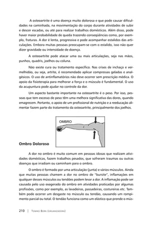 210 | Tomiko Born (organizadora)
A osteoartrite é uma doença muito dolorosa e que pode causar dificul-
dades na caminhada, na movimentação do corpo durante atividades de subir
e descer escadas, ou até para realizar trabalhos domésticos. Além disso, pode
haver maior probabilidade de queda trazendo conseqüências como, por exem-
plo, fraturas. A dor é lenta, progressiva e pode acompanhar estalidos das arti-
culações. Embora muitas pessoas preocupam-se com o estalido, isso não quer
dizer gravidade ou intensidade de doença.
A osteoartrite pode atacar uma ou mais articulações, seja nas mãos,
punhos, quadris, joelhos ou coluna.
Não existe cura ou tratamento específico. Nas crises de inchaço e ver-
melhidão, ou seja, artrite, é recomendado aplicar compressas geladas e anal-
gésicos. O uso de antinflamatórios não deve ocorrer sem prescrição médica. O
apoio da fisioterapia para melhorar a força e o músculo é fundamental. O uso
da acupuntura pode ajudar no controle da dor.
Um aspecto bastante importante na osteoartrite é o peso. Por isso, pes-
soas que tem excesso de peso têm uma melhora significativa das dores, quando
emagrecem. Portanto, o apoio de um profissional de nutrição e a reeducação ali-
mentar fazem parte do tratamento da osteoartrite, principalmente dos joelhos.
Ombro Doloroso
A dor no ombro é muito comum em pessoas idosas que realizam ativi-
dades domésticas, fazem trabalhos pesados, que sofreram traumas ou outras
doenças que irradiam ou caminham para o ombro.
O ombro é formado por uma articulação (junta) e vários músculos. Ainda
que muitas pessoas chamem a dor no ombro de “bursite”, inflamações em
qualquer desses músculos ou tendões podem levar a dor. A inflamação pode ser
causada pelo uso exagerado do ombro em atividades praticadas por algumas
profissões, como por exemplo, as lavadeiras, passadeiras, costureiras etc. Tam-
bém pode ocorrer um desgaste no músculo ou tendão, causando um rompi-
mento parcial ou total. O tendão funciona como um elástico que prende o mús-
 