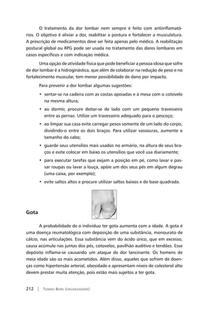 212 | Tomiko Born (organizadora)
O tratamento da dor lombar nem sempre é feito com antiinflamató-
rios. O objetivo é aliviar a dor, reabilitar a postura e fortalecer a musculatura.
A prescrição de medicamentos deve ser feita apenas pelo médico. A reabilitação
postural global ou RPG pode ser usada no tratamento das dores lombares em
casos específicos e com indicação médica.
Uma opção de atividade física que pode beneficiar a pessoa idosa que sofre
de dor lombar é a hidroginástica, que além de colaborar na redução de peso e no
fortalecimento muscular, tem menor possibilidade de dano por impacto.
Para prevenir a dor lombar algumas sugestões:
•  sentar-se na cadeira com as costas apoiadas e à mesa com o cotovelo
na mesma altura;
•  ao dormir, procure deitar-se de lado com um pequeno travesseiro
entre as pernas. Utilize um travesseiro adequado para o pescoço;
•  ao limpar sua casa evite carregar pesos somente de um lado do corpo,
dividindo-o entre os dois braços. Para utilizar vassouras, aumente o
tamanho do cabo;
•  guarde seus utensílios mais usados no armário, na altura de seus bra-
ços e evite colocar em baixo os utensílios que você usa diariamente;
•  para executar tarefas que exijam a posição em pé, como lavar e pas-
sar roupas ou lavar a louça, apóie um dos seus pés em algum degrau
(uma caixa, por exemplo);
•  evite saltos altos e procure utilizar saltos baixos e de base quadrada.
Gota
A probabilidade de o indivíduo ter gota aumenta com a idade. A gota é
uma doença reumatológica com deposição de uma substância, monourato de
cálcio, nas articulações. Essa substância vem do ácido úrico, que em excesso,
causa acúmulo nas juntas dos pés, cotovelos, pavilhão auditivo e tendões. Esse
depósito inflama-se causando um ataque de dor lancinante. Os homens de
meia idade são os mais acometidos. Além disso, aqueles que sofrem de doen-
ças como hipertensão arterial, obesidade e apresentam níveis de colesterol alto
devem prestar muita atenção, pois estão mais sujeitos a ter gota.
 