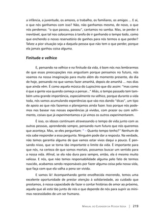 Manual do Cuidador da Pessoa Idosa | 219
a infância, a juventude, os amores, o trabalho, os familiares, os amigos ... E aí,
o que nós ganhamos com isso? Não, não ganhamos mesmo, de novo, o que
nós perdemos: “o que passou, passou”, cantamos no samba. Mas, se perder é
inevitável, que tal nos colocarmos à tarefa de ir ganhando o tempo todo, como
que enchendo o nosso reservatório de ganhos para nós termos o que perder?
Talvez a pior situação seja a daquela pessoa que não tem o que perder, porque
ela jamais ganhou coisa alguma.
Finitude e velhice
E, pensando na velhice e na finitude da vida, é bom nós nos lembrarmos
de que essas preocupações nos angustiam porque pensamos no futuro, nós
voamos na nossa imaginação para muito além do momento presente, do dia
de hoje, pensando no que vamos fazer amanhã, depois de amanhã ... nos dias
que ainda vêm. É como aquela música do Lupiscínio que diz assim: “mas como
é que a gente voa quando começa a pensar...” Aliás, o tempo passado tem tam-
bém uma grande importância, especialmente na velhice, porque durante a vida
toda, nós vamos acumulando experiências que vão nos dando “dicas”, um tipo
de apoio ao que nós fazemos e planejamos ainda fazer. Isso porque nós pode-
mos nos basear nas nossas experiências já vividas, com prazer ou com sofri-
mento, coisas que já experimentamos e já vimos os outros experimentarem.
É isso, os idosos continuam atravessando o tempo de vida junto com as
outras pessoas, aprendendo sempre, pensando num futuro que nós queremos
que aconteça. Mas, se eles perguntam: “ – Quanto tempo tenho?” Nenhum de
nós sabe responder a essa pergunta. Ninguém pode dar a resposta. Na verdade,
não temos garantia alguma de que vamos estar vivos daqui a pouco. É pen-
sando nisso, que se torna tão importante o limite da vida. É importante para
que nós, na certeza de que somos mortais, possamos buscar um sentido para
a nossa vida. Afinal, se ela não dura para sempre, então, ela é mesmo muito
valiosa. E nós, que não temos responsabilidade alguma pelo fato de termos
nascido, acabamos sendo responsáveis por fazer alguma coisa pela nossa vida,
que faça com que ela valha a pena ser vivida.
E vamos lá! Acompanhando gente envelhecida morrendo, temos uma
excelente oportunidade de prestar atenção à solidariedade, ao cuidado que
prestamos, à nossa capacidade de fazer e contar histórias de amor ao próximo,
aquele que ali está tão junto de nós e que depende de nós para suprir as míni-
mas necessidades de um ser humano.
 