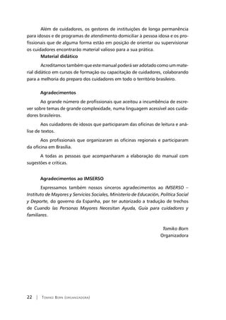 22 | Tomiko Born (organizadora)
	 Além de cuidadores, os gestores de instituições de longa permanência
para idosos e de programas de atendimento domiciliar à pessoa idosa e os pro-
fissionais que de alguma forma estão em posição de orientar ou supervisionar
os cuidadores encontrarão material valioso para a sua prática.
	 Material didático
	 Acreditamos também que este manual poderá ser adotado como um mate-
rial didático em cursos de formação ou capacitação de cuidadores, colaborando
para a melhoria do preparo dos cuidadores em todo o território brasileiro.
	
Agradecimentos
Ao grande número de profissionais que aceitou a incumbência de escre-
ver sobre temas de grande complexidade, numa linguagem acessível aos cuida-
dores brasileiros.
Aos cuidadores de idosos que participaram das oficinas de leitura e aná-
lise de textos.
Aos profissionais que organizaram as oficinas regionais e participaram
da oficina em Brasília.
A todas as pessoas que acompanharam a elaboração do manual com
sugestões e críticas.
Agradecimentos ao IMSERSO
	 Expressamos também nossos sinceros agradecimentos ao IMSERSO –
Instituto de Mayores y Servicios Sociales, Ministerio de Educación, Politica Social
y Deporte, do governo da Espanha, por ter autorizado a tradução de trechos
de Cuando las Personas Mayores Necesitan Ayuda, Guía para cuidadores y
familiares.
Tomiko Born
Organizadora
 