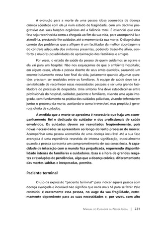 Manual do Cuidador da Pessoa Idosa | 221
A evolução para a morte de uma pessoa idosa acometida de doença
crônica acontece com ela já num estado de fragilidade, com um declínio pro-
gressivo das suas funções orgânicas até a falência total. É essencial que essa
fase seja reconhecida como a chegada ao fim da sua vida, para acompanhá-la e
atendê-la, prestando-lhe cuidados até o momento da sua morte. O diagnóstico
correto dos problemas que a afligem é um facilitador da melhor abordagem e
do controle adequado dos sintomas presentes, podendo trazer-lhe alívio, con-
forto e maiores possibilidades de aproximação dos familiares e amigos.
Por vezes, o estado de saúde da pessoa de quem cuidamos se agrava e
ela vai para um hospital. Não nos esqueçamos de que o ambiente hospitalar,
em alguns casos, afasta a pessoa doente de seus entes queridos, causando um
enorme isolamento nessa fase final da vida, justamente quando algumas ques-
tões precisam ser resolvidas entre os familiares. A equipe de saúde deve ter a
sensibilidade de reconhecer essas necessidades pessoais e ser uma grande faci-
litadora do processo de despedida. Uma sintonia fina deve estabelecer-se entre
profissionais do hospital, cuidador, paciente e familiares, visando uma ação inte-
grada, com fundamento na prática dos cuidados paliativos, visando enfrentarem
juntos o processo da morte, aceitando-o como irreversível, mas propício à gene-
rosa oferta de cuidados.
	 À medida que a morte se aproxima é necessário que haja um acom-
panhamento fiel e dedicado do cuidador e dos profissionais de saúde
envolvidos. Os cuidados devem ser reavaliados freqüentemente, pois
novas necessidades se apresentam ao longo do lento processo de morrer.
Acompanhar uma pessoa acometida de uma doença incurável até a sua fase
avançada é uma experiência revestida de intensa significação, especialmente
quando a pessoa apresenta um comprometimento de sua consciência. A capa-
cidade de interação com o mundo fica prejudicada, requerendo disponibi-
lidade intensa de familiares e cuidadores. Essa é a hora de grandes resga-
tes e resoluções de pendências, algo que a doença crônica, diferentemente
das mortes súbitas e inesperadas, permite.
Paciente terminal
	O uso da expressão “paciente terminal” para indicar aquela pessoa com
doença avançada e incurável não significa que nada mais há para se fazer. Pelo
contrário, é exatamente essa pessoa, no auge da sua fragilidade, extre-
mamente dependente para as suas necessidades e, por vezes, com alto
 