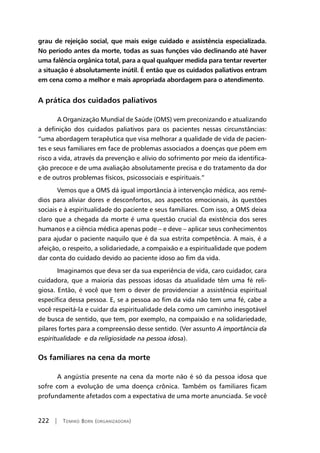 222 | Tomiko Born (organizadora)
grau de rejeição social, que mais exige cuidado e assistência especializada.
No período antes da morte, todas as suas funções vão declinando até haver
uma falência orgânica total, para a qual qualquer medida para tentar reverter
a situação é absolutamente inútil. É então que os cuidados paliativos entram
em cena como a melhor e mais apropriada abordagem para o atendimento.
A prática dos cuidados paliativos
A Organização Mundial de Saúde (OMS) vem preconizando e atualizando
a definição dos cuidados paliativos para os pacientes nessas circunstâncias:
“uma abordagem terapêutica que visa melhorar a qualidade de vida de pacien-
tes e seus familiares em face de problemas associados a doenças que põem em
risco a vida, através da prevenção e alívio do sofrimento por meio da identifica-
ção precoce e de uma avaliação absolutamente precisa e do tratamento da dor
e de outros problemas físicos, psicossociais e espirituais.”
Vemos que a OMS dá igual importância à intervenção médica, aos remé-
dios para aliviar dores e desconfortos, aos aspectos emocionais, às questões
sociais e à espiritualidade do paciente e seus familiares. Com isso, a OMS deixa
claro que a chegada da morte é uma questão crucial da existência dos seres
humanos e a ciência médica apenas pode – e deve – aplicar seus conhecimentos
para ajudar o paciente naquilo que é da sua estrita competência. A mais, é a
afeição, o respeito, a solidariedade, a compaixão e a espiritualidade que podem
dar conta do cuidado devido ao paciente idoso ao fim da vida.
Imaginamos que deva ser da sua experiência de vida, caro cuidador, cara
cuidadora, que a maioria das pessoas idosas da atualidade têm uma fé reli-
giosa. Então, é você que tem o dever de providenciar a assistência espiritual
específica dessa pessoa. E, se a pessoa ao fim da vida não tem uma fé, cabe a
você respeitá-la e cuidar da espiritualidade dela como um caminho inesgotável
de busca de sentido, que tem, por exemplo, na compaixão e na solidariedade,
pilares fortes para a compreensão desse sentido. (Ver assunto A importância da
espiritualidade e da religiosidade na pessoa idosa).
Os familiares na cena da morte
A angústia presente na cena da morte não é só da pessoa idosa que
sofre com a evolução de uma doença crônica. Também os familiares ficam
profundamente afetados com a expectativa de uma morte anunciada. Se você
 