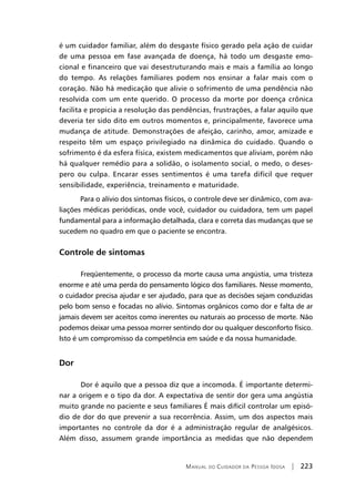 Manual do Cuidador da Pessoa Idosa | 223
é um cuidador familiar, além do desgaste físico gerado pela ação de cuidar
de uma pessoa em fase avançada de doença, há todo um desgaste emo-
cional e financeiro que vai desestruturando mais e mais a família ao longo
do tempo. As relações familiares podem nos ensinar a falar mais com o
coração. Não há medicação que alivie o sofrimento de uma pendência não
resolvida com um ente querido. O processo da morte por doença crônica
facilita e propicia a resolução das pendências, frustrações, a falar aquilo que
deveria ter sido dito em outros momentos e, principalmente, favorece uma
mudança de atitude. Demonstrações de afeição, carinho, amor, amizade e
respeito têm um espaço privilegiado na dinâmica do cuidado. Quando o
sofrimento é da esfera física, existem medicamentos que aliviam, porém não
há qualquer remédio para a solidão, o isolamento social, o medo, o deses-
pero ou culpa. Encarar esses sentimentos é uma tarefa difícil que requer
sensibilidade, experiência, treinamento e maturidade.
Para o alívio dos sintomas físicos, o controle deve ser dinâmico, com ava-
liações médicas periódicas, onde você, cuidador ou cuidadora, tem um papel
fundamental para a informação detalhada, clara e correta das mudanças que se
sucedem no quadro em que o paciente se encontra.
Controle de sintomas
	 Freqüentemente, o processo da morte causa uma angústia, uma tristeza
enorme e até uma perda do pensamento lógico dos familiares. Nesse momento,
o cuidador precisa ajudar e ser ajudado, para que as decisões sejam conduzidas
pelo bom senso e focadas no alívio. Sintomas orgânicos como dor e falta de ar
jamais devem ser aceitos como inerentes ou naturais ao processo de morte. Não
podemos deixar uma pessoa morrer sentindo dor ou qualquer desconforto físico.
Isto é um compromisso da competência em saúde e da nossa humanidade.
Dor
Dor é aquilo que a pessoa diz que a incomoda. É importante determi-
nar a origem e o tipo da dor. A expectativa de sentir dor gera uma angústia
muito grande no paciente e seus familiares É mais difícil controlar um episó-
dio de dor do que prevenir a sua recorrência. Assim, um dos aspectos mais
importantes no controle da dor é a administração regular de analgésicos.
Além disso, assumem grande importância as medidas que não dependem
 