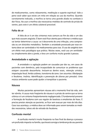 224 | Tomiko Born (organizadora)
de medicamentos, como relaxamento, meditação e suporte espiritual. Vale a
pena você saber que existe um mito em relação ao uso da morfina. Quando
corretamente indicada, a morfina se torna uma grande aliada no combate à
dor física. Ao usar a morfina são necessárias medidas de controle da prisão de
ventre, pois este é um efeito colateral previsível.
Falta de ar
A falta de ar é um dos sintomas mais comuns ao fim da vida e um dos
que mais causam angústia. É bom você ficar atento para informar o médico que
vai tentar determinar a causa: se é decorrente de uma infecção, uma compres-
são ou um distúrbio metabólico. Também a ansiedade provocada por esse sin-
toma deve ser controlada e há medicamentos para isso. O uso do oxigênio tem
um efeito mais psicológico que prático. Muitas vezes, você usa um ventilador
ou simplesmente abre a janela, e leva um conforto muito grande à pessoa.
Ansiedadade e agitação
A ansiedade e a agitação podem ser causadas por dor ou, em casos de
pacientes com demência, pela incapacidade de comunicar os problemas que
estejam causando desconforto. Incluem-se dentre esses, retenção urinária,
impactação fecal, ferida cutânea, transtorno de sono. (ver assuntos: Obstipação
e fecaloma; Insônia; Identificação e prevenção de úlceras por pressão). Uma
música ambiente suave pode ajudar a tranqüilizar o paciente.
Náusea
Muitos pacientes apresentam náusea até o momento final da vida, sem
ter vômito. A causa mais freqüente de náusea é a prisão de ventre que se torna
crônica e é um sintoma freqüentemente negligenciado. É fundamental prevenir
a formação de fecaloma com uso regular de laxativos e emolientes de fezes. É
preciso prestar atenção ao paciente, se ficar sem evacuar por mais de três dias.
Caso isso aconteça, o médico deve ser informado para serem tomadas as medi-
das necessárias, talvez até de retirada do fecaloma.
Confusão mental
A confusão mental é muito freqüente na fase final da doença e provoca
um profundo impacto na família, que levará consigo a lembrança do seu parente
 