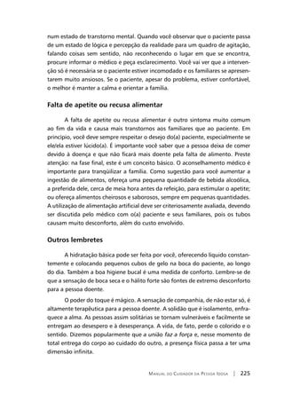 Manual do Cuidador da Pessoa Idosa | 225
num estado de transtorno mental. Quando você observar que o paciente passa
de um estado de lógica e percepção da realidade para um quadro de agitação,
falando coisas sem sentido, não reconhecendo o lugar em que se encontra,
procure informar o médico e peça esclarecimento. Você vai ver que a interven-
ção só é necessária se o paciente estiver incomodado e os familiares se apresen-
tarem muito ansiosos. Se o paciente, apesar do problema, estiver confortável,
o melhor é manter a calma e orientar a família.
Falta de apetite ou recusa alimentar
A falta de apetite ou recusa alimentar é outro sintoma muito comum
ao fim da vida e causa mais transtornos aos familiares que ao paciente. Em
princípio, você deve sempre respeitar o desejo do(a) paciente, especialmente se
ele/ela estiver lúcido(a). É importante você saber que a pessoa deixa de comer
devido à doença e que não ficará mais doente pela falta de alimento. Preste
atenção: na fase final, este é um conceito básico. O aconselhamento médico é
importante para tranqüilizar a família. Como sugestão para você aumentar a
ingestão de alimentos, ofereça uma pequena quantidade de bebida alcoólica,
a preferida dele, cerca de meia hora antes da refeição, para estimular o apetite;
ou ofereça alimentos cheirosos e saborosos, sempre em pequenas quantidades.
A utilização de alimentação artificial deve ser criteriosamente avaliada, devendo
ser discutida pelo médico com o(a) paciente e seus familiares, pois os tubos
causam muito desconforto, além do custo envolvido.
Outros lembretes
A hidratação básica pode ser feita por você, oferecendo líquido constan-
temente e colocando pequenos cubos de gelo na boca do paciente, ao longo
do dia. Também a boa higiene bucal é uma medida de conforto. Lembre-se de
que a sensação de boca seca e o hálito forte são fontes de extremo desconforto
para a pessoa doente.
O poder do toque é mágico. A sensação de companhia, de não estar só, é
altamente terapêutica para a pessoa doente. A solidão que é isolamento, enfra-
quece a alma. As pessoas assim solitárias se tornam vulneráveis e facilmente se
entregam ao desespero e à desesperança. A vida, de fato, perde o colorido e o
sentido. Dizemos popularmente que a união faz a força e, nesse momento de
total entrega do corpo ao cuidado do outro, a presença física passa a ter uma
dimensão infinita.
 