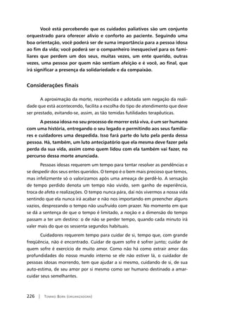 226 | Tomiko Born (organizadora)
Você está percebendo que os cuidados paliativos são um conjunto
orquestrado para oferecer alívio e conforto ao paciente. Seguindo uma
boa orientação, você poderá ser de suma importância para a pessoa idosa
ao fim da vida; você poderá ser o companheiro inesquecível para os fami-
liares que perdem um dos seus, muitas vezes, um ente querido, outras
vezes, uma pessoa por quem não sentiam afeição e é você, ao final, que
irá significar a presença da solidariedade e da compaixão.
Considerações finais
A aproximação da morte, reconhecida e adotada sem negação da reali-
dade que está acontecendo, facilita a escolha do tipo de atendimento que deve
ser prestado, evitando-se, assim, as tão temidas futilidades terapêuticas.
A pessoa idosa no seu processo de morrer está viva, é um ser humano
com uma história, entregando o seu legado e permitindo aos seus familia-
res e cuidadores uma despedida. Isso fará parte do luto pela perda dessa
pessoa. Há, também, um luto antecipatório que ela mesma deve fazer pela
perda da sua vida, assim como quem lidou com ela também vai fazer, no
percurso dessa morte anunciada.
Pessoas idosas requerem um tempo para tentar resolver as pendências e
se despedir dos seus entes queridos. O tempo é o bem mais precioso que temos,
mas infelizmente só o valorizamos após uma ameaça de perdê-lo. A sensação
de tempo perdido denota um tempo não vivido, sem ganho de experiência,
troca de afeto e realizações. O tempo nunca pára, daí nós vivermos a nossa vida
sentindo que ela nunca irá acabar e não nos importando em preencher alguns
vazios, desprezando o tempo não usufruído com prazer. No momento em que
se dá a sentença de que o tempo é limitado, a noção e a dimensão do tempo
passam a ter um destino: o de não se perder tempo, quando cada minuto irá
valer mais do que os sessenta segundos habituais.
Cuidadores requerem tempo para cuidar de si, tempo que, com grande
freqüência, não é encontrado. Cuidar de quem sofre é sofrer junto; cuidar de
quem sofre é exercício de muito amor. Como não há como extrair amor das
profundidades do nosso mundo interno se ele não estiver lá, o cuidador de
pessoas idosas morrendo, tem que ajudar a si mesmo, cuidando de si, de sua
auto-estima, de seu amor por si mesmo como ser humano destinado a amar-
cuidar seus semelhantes.
 