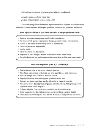 Manual do Cuidador da Pessoa Idosa | 227
Concluímos com uma oração encontrada em Leo Pessini:
ninguém pode anestesiar nossa dor,
porque ninguém pode roubar nosso amor.
	 Osquadrosseguintesdescrevemalgumasmedidassimples,masdeextrema
valia que podem ser executadas por qualquer pessoa e em qualquer ambiente.
Para a pessoa idosa: o que fazer quando o tempo pode ser curto
	Passe o tempo com as pessoas que lhe são importantes.
	Se for possível, grave ou escreva os desejos, pensamentos e necessidades.
	Aceite as desculpas e tente reorganizar as pendências.
	Tente corrigir erros do passado.
	Aceite ajuda.
	Tente manter a paz de espírito.
	Expresse os seus desejos, mesmo os mais difíceis de serem ditos.
	Escolha alguém da sua confiança para dizer o que deve ser feito após a sua morte.
Cuidados especiais para o(a) cuidador(a)
Não se esqueça de se alimentar e ingerir líquidos.	
Não fique o dia inteiro ao lado do seu ente querido que está morrendo.	
Crie um tempo para caminhar, meditar e rezar.	
Fique próximo de pessoas amigas e que lhe querem bem.	
Procure um apoio espiritual que lhe dê conforto e paz de espírito.	
Não tenha medo de expor suas angústias e medos. Chore. As lágrimas podem	
significar amor e não fraqueza.
Tolere o silêncio. Esta é uma importante forma de comunicação.	
Evite o uso abusivo de medicamentos não prescritos e o uso de álcool.	
Tente descansar em alguma hora do dia. A exaustão compromete o cuidado.	
 