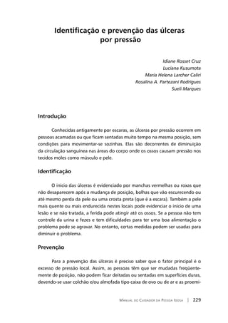 Manual do Cuidador da Pessoa Idosa | 229
Identificação e prevenção das úlceras
por pressão
Idiane Rosset Cruz
Luciana Kusumota
Maria Helena Larcher Caliri
Rosalina A. Partezani Rodrigues
Sueli Marques
Introdução
Conhecidas antigamente por escaras, as úlceras por pressão ocorrem em
pessoas acamadas ou que ficam sentadas muito tempo na mesma posição, sem
condições para movimentar-se sozinhas. Elas são decorrentes de diminuição
da circulação sanguínea nas áreas do corpo onde os ossos causam pressão nos
tecidos moles como músculo e pele.
Identificação
O início das úlceras é evidenciado por manchas vermelhas ou roxas que
não desaparecem após a mudança de posição, bolhas que vão escurecendo ou
até mesmo perda da pele ou uma crosta preta (que é a escara). Também a pele
mais quente ou mais endurecida nestes locais pode evidenciar o início de uma
lesão e se não tratada, a ferida pode atingir até os ossos. Se a pessoa não tem
controle da urina e fezes e tem dificuldades para ter uma boa alimentação o
problema pode se agravar. No entanto, certas medidas podem ser usadas para
diminuir o problema.
Prevenção
	Para a prevenção das úlceras é preciso saber que o fator principal é o
excesso de pressão local. Assim, as pessoas têm que ser mudadas freqüente-
mente de posição, não podem ficar deitadas ou sentadas em superfícies duras,
devendo-se usar colchão e/ou almofada tipo caixa de ovo ou de ar e as proemi-
 