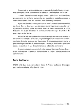 Manual do Cuidador da Pessoa Idosa | 231
	Recomenda-se também evitar que as costuras de lençóis fiquem em con-
tato com a pele, assim como dobras de forros de cama e botões nas roupas.
	O exame diário e freqüente da pele auxilia a identificar o início da úlcera
precocemente e a avaliar o que precisa ser mudado no cuidado para que a
úlcera não ocorra ou que seja resolvida antes do seu agravamento.
	A pele ressecada ou úmida pelo suor ou urina facilita o desenvolvimento
da úlcera. Deve-se diminuir o uso de sabonetes na higiene corporal, não usar
água quente e passar creme hidratante no corpo todo, diariamente. A troca
freqüente das roupas pessoais e da cama auxilia na diminuição da umidade da
pele e a prevenir a úlcera.
	As pessoas que não estão aceitando a alimentação ou que estão emagreci-
das têm maior risco para ter a úlcera por pressão e precisam receber uma comple-
mentação alimentar para que não fiquem com deficiências que podem tornar a
pele mais frágil. Consulte um profissional para a avaliação nutricional e questione
sobre a necessidade do uso de suplementos ou substitutos alimentares
Se observar que mesmo seguindo estas recomendações a úlcera se desen-
volver ou se agravar, procure um profissional de saúde para orientações quanto
ao tratamento.
Fonte das figuras:
CALIRI, MHL. Guia para prevenção de Úlcera de Pressão ou Escara. Orientação
para pacientes adultos e famílias. RP 1998.
 