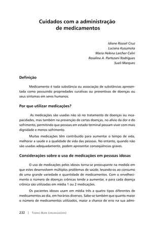 232 | Tomiko Born (organizadora)
Cuidados com a administração
de medicamentos
Idiane Rosset Cruz
Luciana Kusumota
Maria Helena Larcher Caliri
Rosalina A. Partezani Rodrigues
Sueli Marques
Definição
	Medicamento é toda substância ou associação de substâncias apresen-
tada como possuindo propriedades curativas ou preventivas de doenças ou
seus sintomas em seres humanos.
Por que utilizar medicações?
As medicações são usadas não só no tratamento de doenças ou inca-
pacidades, mas também na prevenção de certas doenças, no alívio da dor e do
sofrimento, permitindo que pessoas em estado terminal possam viver com mais
dignidade e menos sofrimento.
	Muitas medicações têm contribuído para aumentar o tempo de vida,
melhorar a saúde e a qualidade de vida das pessoas. No entanto, quando não
são usadas adequadamente, podem apresentar conseqüências graves.
Considerações sobre o uso de medicações em pessoas idosas
	O uso de medicações pelos idosos torna-se preocupante na medida em
que estes desenvolvem múltiplos problemas de saúde, levando-os ao consumo
de uma grande variedade e quantidade de medicamentos. Com o envelheci-
mento o número de doenças crônicas tende a aumentar, e para cada doença
crônica são utilizadas em média 1 ou 2 medicações.
	Os pacientes idosos usam em média três a quatro tipos diferentes de
medicamentos ao dia, em horários diversos. Sabe-se também que quanto maior
o número de medicamentos utilizados, maior a chance de erro na sua admi-
 