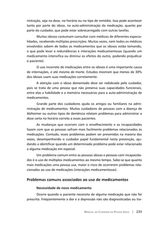 Manual do Cuidador da Pessoa Idosa | 233
nistração, seja na dose, no horário ou no tipo de remédio. Isso pode acontecer
tanto por parte do idoso, na auto-administração da medicação, quanto por
parte do cuidador, que pode estar sobrecarregado com outras tarefas.
	Muitos idosos costumam consultar com médicos de diferentes especia-
lidades, recebendo múltiplas prescrições. Muitas vezes, nem todos os médicos
envolvidos sabem de todos os medicamentos que os idosos estão tomando,
o que pode levar a redundâncias e interações medicamentosas (quando um
medicamento intensifica ou diminui os efeitos do outro, podendo prejudicar
o paciente).
	O uso incorreto de medicações entre os idosos é uma importante causa
de internações, e até mesmo de morte. Estudos mostram que menos de 30%
dos idosos usam suas medicações corretamente.
A atenção com o idoso dementado deve ser redobrada pelo cuidador,
pois se trata de uma pessoa que não preserva suas capacidades funcionais,
entre elas a habilidade e a memória necessárias para a auto-administração de
medicamentos.
	Grande parte dos cuidadores ajuda os amigos ou familiares na admi-
nistração de medicamentos. Muitos cuidadores de pessoas com a doença de
Alzheimer ou outros tipos de demência relatam problemas para administrar a
dose certa no horário correto a esses pacientes.
As mudanças que ocorrem com o envelhecimento e as incapacidades
fazem com que as pessoas sofram mais facilmente problemas relacionados às
medicações. Contudo, esses problemas podem ser prevenidos na maioria das
vezes, desempenhando o cuidador papel fundamental nesta prevenção, aju-
dando a identificar quando um determinado problema pode estar relacionado
a alguma medicação em especial.
Um problema comum entre as pessoas idosas e pessoas com incapacida-
des é o uso de múltiplos medicamentos ao mesmo tempo. Sabe-se que quanto
mais medicações uma pessoa usa, maior o risco de ocorrerem problemas rela-
cionados ao uso de medicações (interações medicamentosas).
	
Problemas comuns associados ao uso de medicamentos
Necessidade de novo medicamento
	Ocorre quando o paciente necessita de alguma medicação que não foi
prescrita. Freqüentemente a dor e a depressão não são diagnosticadas ou tra-
 