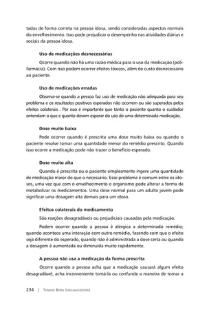 234 | Tomiko Born (organizadora)
tadas de forma correta na pessoa idosa, sendo consideradas aspectos normais
do envelhecimento. Isso pode prejudicar o desempenho nas atividades diárias e
sociais da pessoa idosa.
Uso de medicações desnecessárias
Ocorre quando não há uma razão médica para o uso da medicação (poli-
farmácia). Com isso podem ocorrer efeitos tóxicos, além do custo desnecessário
ao paciente.
Uso de medicações erradas
Observa-se quando a pessoa faz uso de medicação não adequada para seu
problema e os resultados positivos esperados não ocorrem ou são superados pelos
efeitos colaterais . Por isso é importante que tanto o paciente quanto o cuidador
entendam o que e quanto devem esperar do uso de uma determinada medicação.
Dose muito baixa
Pode ocorrer quando é prescrita uma dose muito baixa ou quando o
paciente resolve tomar uma quantidade menor do remédio prescrito. Quando
isso ocorre a medicação pode não trazer o benefício esperado.
Dose muito alta
Quando é prescrita ou o paciente simplesmente ingere uma quantidade
de medicação maior do que o necessário. Esse problema é comum entre os ido-
sos, uma vez que com o envelhecimento o organismo pode alterar a forma de
metabolizar os medicamentos. Uma dose normal para um adulto jovem pode
significar uma dosagem alta demais para um idoso.
Efeitos colaterais do medicamento
São reações desagradáveis ou prejudiciais causadas pela medicação.
Podem ocorrer quando a pessoa é alérgica a determinado remédio;
quando acontece uma interação com outro remédio, fazendo com que o efeito
seja diferente do esperado, quando não é administrada a dose certa ou quando
a dosagem é aumentada ou diminuída muito rapidamente.
A pessoa não usa a medicação da forma prescrita
	Ocorre quando a pessoa acha que a medicação causará algum efeito
desagradável, acha inconveniente tomá-la ou confunde a maneira de tomar a
 