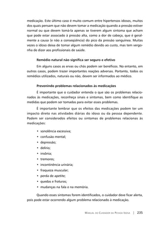 Manual do Cuidador da Pessoa Idosa | 235
medicação. Este último caso é muito comum entre hipertensos idosos, muitos
dos quais pensam que não devem tomar a medicação quando a pressão estiver
normal ou que devem tomá-la apenas se tiverem algum sintoma que acham
que pode estar associado à pressão alta, como a dor de cabeça, que é geral-
mente a causa (e não a conseqüência) do pico da pressão sanguínea. Muitas
vezes o idoso deixa de tomar algum remédio devido ao custo, mas tem vergo-
nha de dizer aos profissionais de saúde.
Remédio natural não significa ser seguro e efetivo
Em alguns casos as ervas ou chás podem ser benéficos. No entanto, em
outros casos, podem trazer importantes reações adversas. Portanto, todos os
remédios utilizados, naturais ou não, devem ser informados ao médico.
Prevenindo problemas relacionados às medicações
É importante que o cuidador entenda o que são os problemas relacio-
nados às medicações, reconheça sinais e sintomas, bem como identifique as
medidas que podem ser tomadas para evitar esses problemas.
É importante lembrar que os efeitos das medicações podem ter um
impacto direto nas atividades diárias do idoso ou da pessoa dependente.
Podem ser considerados efeitos ou sintomas de problemas relacionas às
medicações:
•  sonolência excessiva;
•  confusão mental;
•  depressão;
•  delírio;
•  insônia;
•  tremores;
•  incontinência urinária;
•  fraqueza muscular;
•  perda de apetite;
•  quedas e fraturas;
•  mudanças na fala e na memória.
Quando esses sintomas forem identificados, o cuidador deve ficar alerta,
pois pode estar ocorrendo algum problema relacionado à medicação.
 