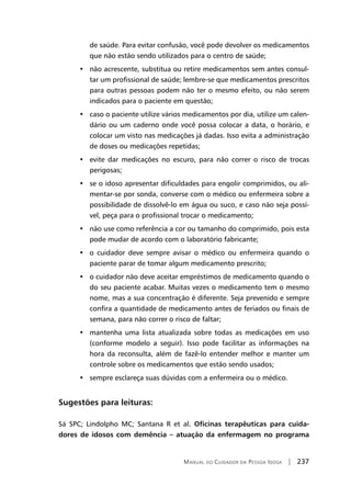 Manual do Cuidador da Pessoa Idosa | 237
de saúde. Para evitar confusão, você pode devolver os medicamentos
que não estão sendo utilizados para o centro de saúde;
•   não acrescente, substitua ou retire medicamentos sem antes consul-
tar um profissional de saúde; lembre-se que medicamentos prescritos
para outras pessoas podem não ter o mesmo efeito, ou não serem
indicados para o paciente em questão;
•   caso o paciente utilize vários medicamentos por dia, utilize um calen-
dário ou um caderno onde você possa colocar a data, o horário, e
colocar um visto nas medicações já dadas. Isso evita a administração
de doses ou medicações repetidas;
•   evite dar medicações no escuro, para não correr o risco de trocas
perigosas;
•   se o idoso apresentar dificuldades para engolir comprimidos, ou ali-
mentar-se por sonda, converse com o médico ou enfermeira sobre a
possibilidade de dissolvê-lo em água ou suco, e caso não seja possí-
vel, peça para o profissional trocar o medicamento;
•   não use como referência a cor ou tamanho do comprimido, pois esta
pode mudar de acordo com o laboratório fabricante;
•   o cuidador deve sempre avisar o médico ou enfermeira quando o
paciente parar de tomar algum medicamento prescrito;
•   o cuidador não deve aceitar empréstimos de medicamento quando o
do seu paciente acabar. Muitas vezes o medicamento tem o mesmo
nome, mas a sua concentração é diferente. Seja prevenido e sempre
confira a quantidade de medicamento antes de feriados ou finais de
semana, para não correr o risco de faltar;
•   mantenha uma lista atualizada sobre todas as medicações em uso
(conforme modelo a seguir). Isso pode facilitar as informações na
hora da reconsulta, além de fazê-lo entender melhor e manter um
controle sobre os medicamentos que estão sendo usados;
•   sempre esclareça suas dúvidas com a enfermeira ou o médico.
Sugestões para leituras:
Sá SPC; Lindolpho MC; Santana R et al. Oficinas terapêuticas para cuida-
dores de idosos com demência – atuação da enfermagem no programa
 