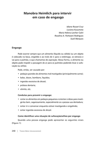 240 | Tomiko Born (organizadora)
Manobra Heimlich para intervir
em caso de engasgo
Idiane Rosset Cruz
Luciana Kusumota
Maria Helena Larcher Caliri
Rosalina A. Partezani Rodrigues
Sueli Marques
Engasgo
Pode ocorrer sempre que um alimento (líquido ou sólido) ou um objeto
é colocado na boca, engolido e ao invés de ir para o estômago, se extravia e
vai para o pulmão, o que chamamos de aspiração. Dessa forma, o alimento ou
objeto pode impedir a passagem de ar para os pulmões podendo levar à sufo-
cação ou asfixia.
Pode, então, ser causado por:
•  pedaços grandes de alimentos mal mastigados (principalmente carne);
•  balas, doces, bombons, líquidos;
•  ingestão excessiva de álcool;
•  prótese dentaria;
•  vômito, etc.
	
Condutas para prevenir o engasgo:
•  cortar os alimentos em pedaços pequenos e orientar o idoso para masti-
gá-los bem, vagarosamente, especialmente se a pessoa usa dentadura;
•  evitar rir e conversar enquanto estiver mastigando e engolindo;
•  evitar ingestão excessiva de álcool.
Como identificar uma situação de sufocação/asfixia por engasgo
Quando uma pessoa engasga pode apresentar os seguintes sinais
(Figura 1):
 