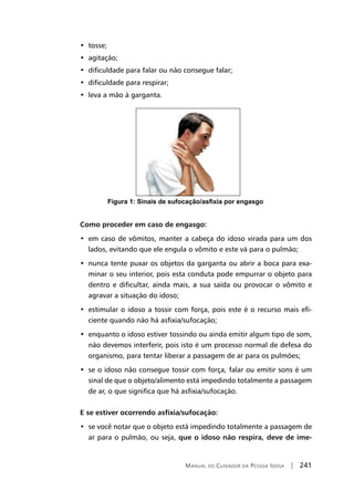 Manual do Cuidador da Pessoa Idosa | 241
•  tosse;
•  agitação;
•  dificuldade para falar ou não consegue falar;
•  dificuldade para respirar;
•  leva a mão à garganta.
Figura 1: Sinais de sufocação/asfixia por engasgo
Como proceder em caso de engasgo:
•  em caso de vômitos, manter a cabeça do idoso virada para um dos
lados, evitando que ele engula o vômito e este vá para o pulmão;
•  nunca tente puxar os objetos da garganta ou abrir a boca para exa-
minar o seu interior, pois esta conduta pode empurrar o objeto para
dentro e dificultar, ainda mais, a sua saída ou provocar o vômito e
agravar a situação do idoso;
•  estimular o idoso a tossir com força, pois este é o recurso mais efi-
ciente quando não há asfixia/sufocação;
•  enquanto o idoso estiver tossindo ou ainda emitir algum tipo de som,
não devemos interferir, pois isto é um processo normal de defesa do
organismo, para tentar liberar a passagem de ar para os pulmões;
•  se o idoso não consegue tossir com força, falar ou emitir sons é um
sinal de que o objeto/alimento está impedindo totalmente a passagem
de ar, o que significa que há asfixia/sufocação.
E se estiver ocorrendo asfixia/sufocação:
•  se você notar que o objeto está impedindo totalmente a passagem de
ar para o pulmão, ou seja, que o idoso não respira, deve de ime-
 