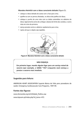 Manual do Cuidador da Pessoa Idosa | 243
Manobra Heimlich com o idoso consciente deitado (Figura 5):
•  coloque o idoso deitado de costas com a face para cima;
•  ajoelhe-se com as pernas afastadas, na altura dos joelhos do idoso;
•  coloque o punho de uma mão com os dedos estendidos no abdome do
idoso, ligeiramente acima do umbigo e abaixo do limite das costelas; a outra
mão em cima da primeira;
•  exerça pressão contra o abdome rapidamente para cima;
•  repita até que o objeto seja expelido.
Figura 5: Manobra Heimlich com o idoso consciente deitado
NÃO ESQUEÇA
Em primeiro lugar, mande alguém ligar para um serviço móvel de
socorro (por exemplo, o SAMU “192”) enquanto você começa a
prestar o socorro mais imediato.
Sugestão para leitura:
AMERICAN HEART ASSOCIATION Suporte Básico de Vida para provedores de
saúde. Emergency Cardiovascular Care Programs, 1997-99.
Fontes das figuras:
www.ibvivavida.org.br/Utilidade_Publica.asp
www.lxjovem.pt/index.php?id_tema=473
 