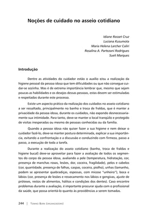 244 | Tomiko Born (organizadora)
Noções de cuidado no asseio cotidiano
Idiane Rosset Cruz
Luciana Kusumota
Maria Helena Larcher Caliri
Rosalina A. Partezani Rodrigues
Sueli Marques
Introdução
Dentre as atividades do cuidador estão o auxílio e/ou a realização da
higiene pessoal da pessoa idosa que tem dificuldades ou que não consegue cui-
dar-se sozinha. Mas é de extrema importância lembrar que, mesmo que sejam
poucas as habilidades e os desejos dessas pessoas, estas devem ser estimuladas
e respeitadas durante este processo.
Existe um aspecto prático da realização dos cuidados no asseio cotidiano
a ser ressaltado, principalmente no banho e troca de fraldas, que é manter a
privacidade da pessoa idosa, durante os cuidados, não expondo desnecessaria-
mente sua intimidade. Para tanto, deve-se manter o local tranqüilo e protegido
de visitas inesperadas ou mesmo de pessoas conhecidas ou da família.
	Quando a pessoa idosa não quiser fazer a sua higiene e nem deixar o
cuidador fazê-lo, deve-se manter postura determinada, explicar a sua importân-
cia, evitando a confrontação e a discussão e conduzindo com firmeza, passo a
passo, a execução de toda a tarefa.
Durante a realização do asseio cotidiano (banho, troca de fraldas e
higiene bucal) deve-se aproveitar para fazer a avaliação de todos os segmen-
tos do corpo da pessoa idosa, avaliando a pele (temperatura, hidratação, cor,
presença de manchas roxas, lesões, dor, coceira, fragilidade), pelos e cabelos
(cor, quantidade, presença de falhas, caspas, coceira, piolho), unhas (tamanho,
podem se apresentar quebradiças, espessas, com micose “unheiro”), boca e
lábios (cor, presença de lesões e ressecamento nos lábios e gengivas, ajuste de
próteses, restos de alimentos, hálitos e condições dos dentes). Caso encontre
problemas durante a avaliação, é importante procurar ajuda com o profissional
da saúde, que possa orientá-lo quanto às providências a serem tomadas.
 