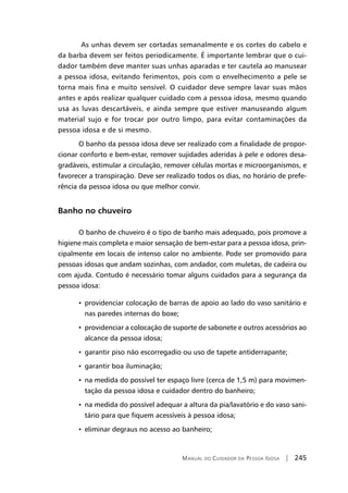 Manual do Cuidador da Pessoa Idosa | 245
As unhas devem ser cortadas semanalmente e os cortes do cabelo e
da barba devem ser feitos periodicamente. É importante lembrar que o cui-
dador também deve manter suas unhas aparadas e ter cautela ao manusear
a pessoa idosa, evitando ferimentos, pois com o envelhecimento a pele se
torna mais fina e muito sensível. O cuidador deve sempre lavar suas mãos
antes e após realizar qualquer cuidado com a pessoa idosa, mesmo quando
usa as luvas descartáveis, e ainda sempre que estiver manuseando algum
material sujo e for trocar por outro limpo, para evitar contaminações da
pessoa idosa e de si mesmo.
O banho da pessoa idosa deve ser realizado com a finalidade de propor-
cionar conforto e bem-estar, remover sujidades aderidas à pele e odores desa-
gradáveis, estimular a circulação, remover células mortas e microorganismos, e
favorecer a transpiração. Deve ser realizado todos os dias, no horário de prefe-
rência da pessoa idosa ou que melhor convir.
Banho no chuveiro
O banho de chuveiro é o tipo de banho mais adequado, pois promove a
higiene mais completa e maior sensação de bem-estar para a pessoa idosa, prin-
cipalmente em locais de intenso calor no ambiente. Pode ser promovido para
pessoas idosas que andam sozinhas, com andador, com muletas, de cadeira ou
com ajuda. Contudo é necessário tomar alguns cuidados para a segurança da
pessoa idosa:
• providenciar colocação de barras de apoio ao lado do vaso sanitário e
nas paredes internas do boxe;
• providenciar a colocação de suporte de sabonete e outros acessórios ao
alcance da pessoa idosa;
• garantir piso não escorregadio ou uso de tapete antiderrapante;
• garantir boa iluminação;
• na medida do possível ter espaço livre (cerca de 1,5 m) para movimen-
tação da pessoa idosa e cuidador dentro do banheiro;
• na medida do possível adequar a altura da pia/lavatório e do vaso sani-
tário para que fiquem acessíveis à pessoa idosa;
• eliminar degraus no acesso ao banheiro;
 