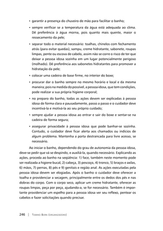 246 | Tomiko Born (organizadora)
• garantir a presença do chuveiro de mão para facilitar o banho;
• sempre verificar se a temperatura da água está adequada ao clima.
Dê preferência à água morna, pois quanto mais quente, maior o
ressecamento da pele;
• separar todo o material necessário: toalhas, chinelos com fechamento
atrás (para evitar quedas), xampu, creme hidratante, sabonete, roupas
limpas, pente ou escova de cabelo, assim não se corre o risco de ter que
deixar a pessoa idosa sozinha em um lugar potencialmente perigoso
(molhado). Dê preferência aos sabonetes hidratantes para promover a
hidratação da pele;
• colocar uma cadeira de base firme, no interior do boxe;
• procurar dar o banho sempre no mesmo horário e local e da mesma
maneira; pois na medida do possível, a pessoa idosa, que tem condições,
pode realizar a sua própria higiene corporal;
• no preparo do banho, todas as ações devem ser explicadas à pessoa
idosa de forma clara e pausadamente, passo a passo e o cuidador deve
incentivá-la e motivá-la ao seu próprio cuidado;
• sempre ajudar a pessoa idosa ao entrar e sair do boxe e sentar-se na
cadeira de forma segura;
• assegurar privacidade à pessoa idosa que pode banhar-se sozinha.
Contudo, o cuidador deve ficar alerta aos chamados ou indícios de
algum problema. Mantenha a porta destrancada para livre acesso, se
necessário.
Ao iniciar o banho, dependendo do grau de autonomia da pessoa idosa,
deve-se pedir que vá se despindo, e auxiliá-la, quando necessário. Explicando as
ações, proceda ao banho na seqüência: 1) face, também neste momento pode
ser realizada a higiene bucal, 2) cabeça, 3) pescoço, 4) tronco, 5) braços e axilas,
6) mãos, 7) pernas, 8) pés e 9) genitais e região anal. As ações executadas pela
pessoa idosa devem ser elogiadas. Após o banho o cuidador deve oferecer a
toalha e providenciar a secagem, principalmente entre os dedos dos pés e nas
dobras do corpo. Com o corpo seco, aplicar um creme hidratante, oferecer as
roupas limpas, peça por peça, ajudando-a, se for necessário. Também é impor-
tante providenciar um espelho para a pessoa idosa ver seu reflexo, pentear os
cabelos e fazer solicitações quando precisar.
 