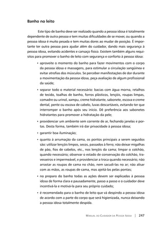 Manual do Cuidador da Pessoa Idosa | 247
Banho no leito
Este tipo de banho deve ser realizado quando a pessoa idosa é totalmente
dependente de outra pessoa e tem muitas dificuldades de se mover, ou quando a
pessoa idosa é muito pesada e tem muitas dores ao mudar de posição. É impor-
tante ter outra pessoa para ajudar além do cuidador, dando mais segurança à
pessoa idosa, evitando acidentes e cansaço físico. Existem também alguns requi-
sitos para promover o banho de leito com segurança e conforto à pessoa idosa:
• aproveite o momento do banho para fazer movimentos com o corpo
da pessoa idosa e massagens, para estimular a circulação sangüínea e
evitar atrofias dos músculos. Se perceber manifestações de dor durante
a movimentação da pessoa idosa, peça avaliação de algum profissional
da saúde;
• separar todo o material necessário: bacias com água morna, retalhos
de tecido, toalhas de banho, forros plásticos, lençóis, roupas limpas,
comadre ou urinol, xampu, creme hidratante, sabonete, escova e creme
dental, pente ou escova de cabelo, luvas descartáveis, evitando ter que
interromper o banho após seu início. Dê preferência aos sabonetes
hidratantes para promover a hidratação da pele;
• providenciar um ambiente sem corrente de ar, fechando janelas e por-
tas. Desta forma, também irá dar privacidade à pessoa idosa;
• garantir boa iluminação;
• quanto à arrumação da cama, os pontos principais a serem seguidos
são: utilizar lençóis limpos, secos, passados à ferro; não deixar migalhas
de pão, fios de cabelos, etc., nos lençóis da cama; limpar o colchão,
quando necessário; observar o estado de conservação do colchão, tra-
vesseiros e impermeável, e providenciar a troca quando necessário; não
arrastar as roupas de cama no chão, nem sacudi-las no ar; não alisar
com as mãos, as roupas de cama, mas ajeitá-las pelas pontas;
• no preparo do banho todas as ações devem ser explicadas à pessoa
idosa de forma clara e pausadamente, passo a passo e o cuidador deve
incentivá-la e motivá-la para seu próprio cuidado;
• é recomendado para o banho de leito que vá despindo a pessoa idosa
de acordo com a parte do corpo que será higienizada, nunca deixando
a pessoa idosa totalmente despida.
 