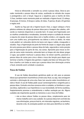 248 | Tomiko Born (organizadora)
Inicia-se oferecendo a comadre ou urinol à pessoa idosa. Deve-se pro-
ceder mantendo a pessoa idosa de costas, auxiliando na retirada das roupas
e protegendo-a com o lençol. Segue-se a seqüência para o banho de leito:
1) face, também neste momento pode ser realizada a higiene bucal, 2) cabeça,
3) pescoço, 4) tronco, 5) braços e axilas, 6) mãos, 7) pernas, 8) pés e 9) genitais
e região anal.
Auxilie ou faça por ela a higiene bucal e face, a seguir coloque o forro
plástico embaixo da cabeça da pessoa idosa para a lavagem dos cabelos, utili-
zando os materiais disponíveis e secando bem. O corpo será higienizado com
os retalhos umedecidos e ensaboados, tomando sempre o cuidado de remover
a espuma do corpo da pessoa idosa com a toalha úmida e, em seguida, secar
com uma toalha seca, principalmente nas dobras e entre os dedos. As mãos
e pés podem ser colocados dentro da bacia com água e sabão, enxaguados e
secados. Faça a higienização da parte da frente do corpo e a seguir peça ajuda
de outra pessoa para deitar a pessoa idosa de lado, segurando-a nesta posição
para a higienização da parte de trás, nas costas. Aproveite para trocar os len-
çóis da cama neste momento, esticando bem os limpos até não deixar pregas
e rugas, que podem machucar a pessoa idosa. Se estiver sozinho, posicione a
pessoa idosa de costas para cima e deixe a troca dos lençóis para depois que
terminar o banho. A higiene dos genitais e região anal deve ser feita para fina-
lizar o banho e em todas as vezes que a pessoa idosa tiver eliminação urinária
e fecal, evitando assim umidade e assaduras.
Troca de fraldas
O uso de fraldas descartáveis geriátricas pode ser útil, para as pessoas
idosas que apresentam incontinência urinária e/ou fecal, ou seja, não conseguem
controlar a eliminação de urina e/ou fezes (ver assunto sobre Incontinência uri-
nária e fecal). O uso de fraldas pode causar constrangimento e vergonha para a
pessoa idosa. Contudo uma boa conversa entre o cuidador, os familiares e a pes-
soa idosa, explicando a sua importância e a sua necessidade, de forma cautelosa,
freqüentemente promove o entendimento e melhor aceitação por ela. Alguns
cuidados são importantes quando se menciona o uso e troca de fraldas:
• não se deve colocar fraldas na pessoa idosa, simplesmente para ter
menos trabalho com o seu cuidado. Se a pessoa idosa tem controle das
suas eliminações, procure levá-la, em intervalos regulares, ao banheiro,
durante o dia. As anotações podem ser úteis para identificar os melho-
 