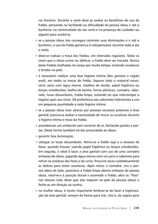 Manual do Cuidador da Pessoa Idosa | 249
res horários. Durante a noite deve-se avaliar os benefícios de uso da
fralda, pensando na facilidade ou dificuldade da pessoa idosa ir até o
banheiro; na continuidade do seu sono e na presença do cuidador ou
alguém para auxiliá-la;
• se a pessoa idosa não consegue controlar suas eliminações e ir até o
banheiro, o uso da fralda geriátrica é indispensável, durante todo o dia
e noite;
• deve-se realizar a troca das fraldas, em intervalos regulares. Todas as
vezes que o idoso urinar ou defecar, a fralda deve ser trocada. Nunca
deixe fraldas molhadas no corpo por muito tempo, evitando assaduras
e feridas na pele;
• é necessário realizar uma boa higiene íntima (dos genitais e região
anal), em todas as trocas de fralda. Separar todo o material neces-
sário: jarro com água morna, retalhos de tecido, papel higiênico ou
lenços umedecidos, toalha de banho, forros plásticos, comadre, sabo-
nete, luvas descartáveis, fralda limpa, evitando ter que interromper a
higiene após seu início. Dê preferência aos sabonetes hidratantes e use
em pequena quantidade a cada higiene íntima;
• se a pessoa idosa tiver úlceras por pressão (escaras) próximas à área
genital, precisa-se avaliar a necessidade de trocar os curativos durante
a higiene íntima e troca da fralda;
• providenciar um ambiente sem corrente de ar, fechando janelas e por-
tas. Desta forma também irá dar privacidade ao idoso;
• garantir boa iluminação;
• coloque as luvas descartáveis. Retira-se a fralda suja e o excesso de
fezes, quando houver, usando papel higiênico ou lenços umedecidos.
Em seguida, o ideal é lavar a área genital com uso de uma comadre
embaixo do idoso, jogando água morna com um jarro e sabonete para
retirar os resíduos das fezes e da urina. Procurre secar cuidadosamente
as dobras para evitar assaduras. Após retirar a comadre, vire a pes-
soa idosa de lado, posicione a fralda limpa aberta embaixo da pessoa
idosa, retorne-a à posição dorsal e acomode a fralda, abra as “fitas”
nas laterais (não deixe que elas toquem na pele da pessoa idosa) e
feche-as em direção ao centro;
• na mulher idosa, é muito importante lembrar-se de fazer a higieniza-
ção da área genital, sempre da frente para trás, isto é, da vagina para
 