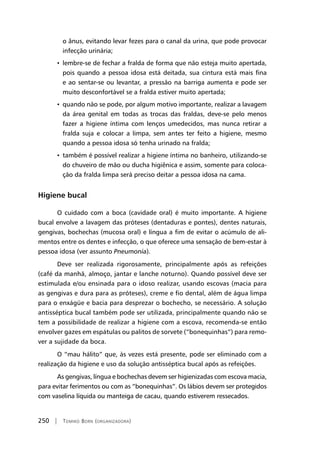 250 | Tomiko Born (organizadora)
o ânus, evitando levar fezes para o canal da urina, que pode provocar
infecção urinária;
• lembre-se de fechar a fralda de forma que não esteja muito apertada,
pois quando a pessoa idosa está deitada, sua cintura está mais fina
e ao sentar-se ou levantar, a pressão na barriga aumenta e pode ser
muito desconfortável se a fralda estiver muito apertada;
• quando não se pode, por algum motivo importante, realizar a lavagem
da área genital em todas as trocas das fraldas, deve-se pelo menos
fazer a higiene íntima com lenços umedecidos, mas nunca retirar a
fralda suja e colocar a limpa, sem antes ter feito a higiene, mesmo
quando a pessoa idosa só tenha urinado na fralda;
• também é possível realizar a higiene íntima no banheiro, utilizando-se
do chuveiro de mão ou ducha higiênica e assim, somente para coloca-
ção da fralda limpa será preciso deitar a pessoa idosa na cama.
Higiene bucal
O cuidado com a boca (cavidade oral) é muito importante. A higiene
bucal envolve a lavagem das próteses (dentaduras e pontes), dentes naturais,
gengivas, bochechas (mucosa oral) e língua a fim de evitar o acúmulo de ali-
mentos entre os dentes e infecção, o que oferece uma sensação de bem-estar à
pessoa idosa (ver assunto Pneumonia).
Deve ser realizada rigorosamente, principalmente após as refeições
(café da manhã, almoço, jantar e lanche noturno). Quando possível deve ser
estimulada e/ou ensinada para o idoso realizar, usando escovas (macia para
as gengivas e dura para as próteses), creme e fio dental, além de água limpa
para o enxágüe e bacia para desprezar o bochecho, se necessário. A solução
antisséptica bucal também pode ser utilizada, principalmente quando não se
tem a possibilidade de realizar a higiene com a escova, recomenda-se então
envolver gazes em espátulas ou palitos de sorvete (“bonequinhas”) para remo-
ver a sujidade da boca.
O “mau hálito” que, às vezes está presente, pode ser eliminado com a
realização da higiene e uso da solução antisséptica bucal após as refeições.
As gengivas, língua e bochechas devem ser higienizadas com escova macia,
para evitar ferimentos ou com as “bonequinhas”. Os lábios devem ser protegidos
com vaselina líquida ou manteiga de cacau, quando estiverem ressecados.
 