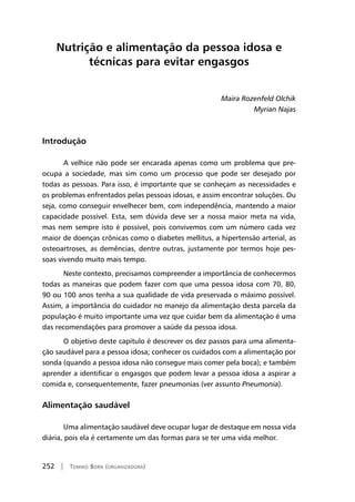 252 | Tomiko Born (organizadora)
Nutrição e alimentação da pessoa idosa e
técnicas para evitar engasgos
Maira Rozenfeld Olchik
Myrian Najas
Introdução
A velhice não pode ser encarada apenas como um problema que pre-
ocupa a sociedade, mas sim como um processo que pode ser desejado por
todas as pessoas. Para isso, é importante que se conheçam as necessidades e
os problemas enfrentados pelas pessoas idosas, e assim encontrar soluções. Ou
seja, como conseguir envelhecer bem, com independência, mantendo a maior
capacidade possível. Esta, sem dúvida deve ser a nossa maior meta na vida,
mas nem sempre isto é possível, pois convivemos com um número cada vez
maior de doenças crônicas como o diabetes mellitus, a hipertensão arterial, as
osteoartroses, as demências, dentre outras, justamente por termos hoje pes-
soas vivendo muito mais tempo.
Neste contexto, precisamos compreender a importância de conhecermos
todas as maneiras que podem fazer com que uma pessoa idosa com 70, 80,
90 ou 100 anos tenha a sua qualidade de vida preservada o máximo possível.
Assim, a importância do cuidador no manejo da alimentação desta parcela da
população é muito importante uma vez que cuidar bem da alimentação é uma
das recomendações para promover a saúde da pessoa idosa.
O objetivo deste capítulo é descrever os dez passos para uma alimenta-
ção saudável para a pessoa idosa; conhecer os cuidados com a alimentação por
sonda (quando a pessoa idosa não consegue mais comer pela boca); e também
aprender a identificar o engasgos que podem levar a pessoa idosa a aspirar a
comida e, consequentemente, fazer pneumonias (ver assunto Pneumonia).
Alimentação saudável
Uma alimentação saudável deve ocupar lugar de destaque em nossa vida
diária, pois ela é certamente um das formas para se ter uma vida melhor.
 