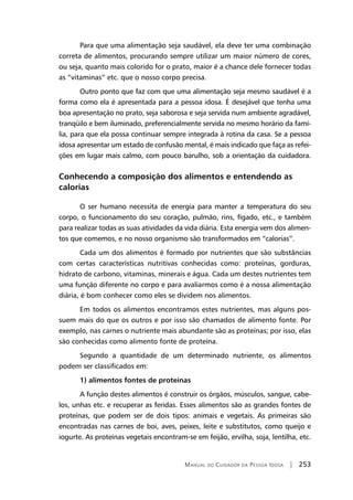 Manual do Cuidador da Pessoa Idosa | 253
Para que uma alimentação seja saudável, ela deve ter uma combinação
correta de alimentos, procurando sempre utilizar um maior número de cores,
ou seja, quanto mais colorido for o prato, maior é a chance dele fornecer todas
as “vitaminas” etc. que o nosso corpo precisa.
Outro ponto que faz com que uma alimentação seja mesmo saudável é a
forma como ela é apresentada para a pessoa idosa. É desejável que tenha uma
boa apresentação no prato, seja saborosa e seja servida num ambiente agradável,
tranqüilo e bem iluminado, preferencialmente servida no mesmo horário da famí-
lia, para que ela possa continuar sempre integrada à rotina da casa. Se a pessoa
idosa apresentar um estado de confusão mental, é mais indicado que faça as refei-
ções em lugar mais calmo, com pouco barulho, sob a orientação da cuidadora.
Conhecendo a composição dos alimentos e entendendo as
calorias
O ser humano necessita de energia para manter a temperatura do seu
corpo, o funcionamento do seu coração, pulmão, rins, fígado, etc., e também
para realizar todas as suas atividades da vida diária. Esta energia vem dos alimen-
tos que comemos, e no nosso organismo são transformados em “calorias”.
Cada um dos alimentos é formado por nutrientes que são substâncias
com certas características nutritivas conhecidas como: proteínas, gorduras,
hidrato de carbono, vitaminas, minerais e água. Cada um destes nutrientes tem
uma função diferente no corpo e para avaliarmos como é a nossa alimentação
diária, é bom conhecer como eles se dividem nos alimentos.
Em todos os alimentos encontramos estes nutrientes, mas alguns pos-
suem mais do que os outros e por isso são chamados de alimento fonte. Por
exemplo, nas carnes o nutriente mais abundante são as proteínas; por isso, elas
são conhecidas como alimento fonte de proteína.
Segundo a quantidade de um determinado nutriente, os alimentos
podem ser classificados em:
1) alimentos fontes de proteínas
A função destes alimentos é construir os órgãos, músculos, sangue, cabe-
los, unhas etc. e recuperar as feridas. Esses alimentos são as grandes fontes de
proteínas, que podem ser de dois tipos: animais e vegetais. As primeiras são
encontradas nas carnes de boi, aves, peixes, leite e substitutos, como queijo e
iogurte. As proteínas vegetais encontram-se em feijão, ervilha, soja, lentilha, etc.
 