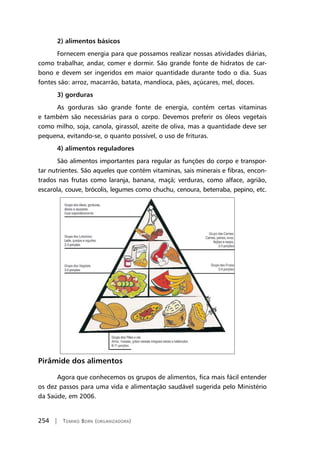 254 | Tomiko Born (organizadora)
2) alimentos básicos
Fornecem energia para que possamos realizar nossas atividades diárias,
como trabalhar, andar, comer e dormir. São grande fonte de hidratos de car-
bono e devem ser ingeridos em maior quantidade durante todo o dia. Suas
fontes são: arroz, macarrão, batata, mandioca, pães, açúcares, mel, doces.
3) gorduras
As gorduras são grande fonte de energia, contém certas vitaminas
e também são necessárias para o corpo. Devemos preferir os óleos vegetais
como milho, soja, canola, girassol, azeite de oliva, mas a quantidade deve ser
pequena, evitando-se, o quanto possível, o uso de frituras.
4) alimentos reguladores
São alimentos importantes para regular as funções do corpo e transpor-
tar nutrientes. São aqueles que contém vitaminas, sais minerais e fibras, encon-
trados nas frutas como laranja, banana, maçã; verduras, como alface, agrião,
escarola, couve, brócolis, legumes como chuchu, cenoura, beterraba, pepino, etc.
Pirâmide dos alimentos
Agora que conhecemos os grupos de alimentos, fica mais fácil entender
os dez passos para uma vida e alimentação saudável sugerida pelo Ministério
da Saúde, em 2006.
 