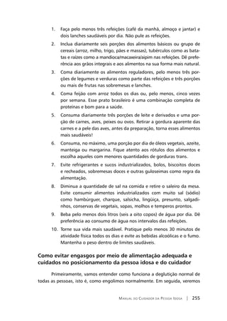 Manual do Cuidador da Pessoa Idosa | 255
	 1.	 Faça pelo menos três refeições (café da manhã, almoço e jantar) e
dois lanches saudáveis por dia. Não pule as refeições.
	 2.	 Inclua diariamente seis porções dos alimentos básicos ou grupo de
cereais (arroz, milho, trigo, pães e massas), tubérculos como as bata-
tas e raízes como a mandioca/macaxeira/aipim nas refeições. Dê prefe-
rência aos grãos integrais e aos alimentos na sua forma mais natural.
	 3.	 Coma diariamente os alimentos reguladores, pelo menos três por-
ções de legumes e verduras como parte das refeições e três porções
ou mais de frutas nas sobremesas e lanches.
	 4.	 Coma feijão com arroz todos os dias ou, pelo menos, cinco vezes
por semana. Esse prato brasileiro é uma combinação completa de
proteínas e bom para a saúde.
	 5.	 Consuma diariamente três porções de leite e derivados e uma por-
ção de carnes, aves, peixes ou ovos. Retirar a gordura aparente das
carnes e a pele das aves, antes da preparação, torna esses alimentos
mais saudáveis!
	 6.	 Consuma, no máximo, uma porção por dia de óleos vegetais, azeite,
manteiga ou margarina. Fique atento aos rótulos dos alimentos e
escolha aqueles com menores quantidades de gorduras trans.
	 7.	 Evite refrigerantes e sucos industrializados, bolos, biscoitos doces
e recheados, sobremesas doces e outras guloseimas como regra da
alimentação.
	 8.	 Diminua a quantidade de sal na comida e retire o saleiro da mesa.
Evite consumir alimentos industrializados com muito sal (sódio)
como hambúrguer, charque, salsicha, lingüiça, presunto, salgadi-
nhos, conservas de vegetais, sopas, molhos e temperos prontos.
	 9.	 Beba pelo menos dois litros (seis a oito copos) de água por dia. Dê
preferência ao consumo de água nos intervalos das refeições.
	 10.	 Torne sua vida mais saudável. Pratique pelo menos 30 minutos de
atividade física todos os dias e evite as bebidas alcoólicas e o fumo.
Mantenha o peso dentro de limites saudáveis.
Como evitar engasgos por meio de alimentação adequada e
cuidados no posicionamento da pessoa idosa e do cuidador
Primeiramente, vamos entender como funciona a deglutição normal de
todas as pessoas, isto é, como engolimos normalmente. Em seguida, veremos
 