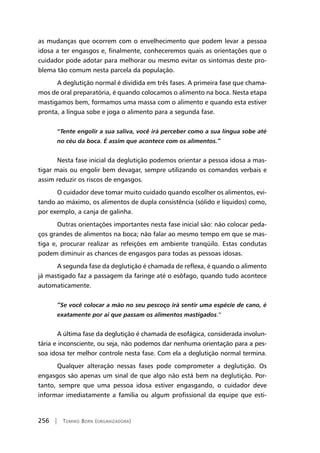 256 | Tomiko Born (organizadora)
as mudanças que ocorrem com o envelhecimento que podem levar a pessoa
idosa a ter engasgos e, finalmente, conheceremos quais as orientações que o
cuidador pode adotar para melhorar ou mesmo evitar os sintomas deste pro-
blema tão comum nesta parcela da população.
A deglutição normal é dividida em três fases. A primeira fase que chama-
mos de oral preparatória, é quando colocamos o alimento na boca. Nesta etapa
mastigamos bem, formamos uma massa com o alimento e quando esta estiver
pronta, a língua sobe e joga o alimento para a segunda fase.
“Tente engolir a sua saliva, você irá perceber como a sua língua sobe até
no céu da boca. É assim que acontece com os alimentos.”
Nesta fase inicial da deglutição podemos orientar a pessoa idosa a mas-
tigar mais ou engolir bem devagar, sempre utilizando os comandos verbais e
assim reduzir os riscos de engasgos.
O cuidador deve tomar muito cuidado quando escolher os alimentos, evi-
tando ao máximo, os alimentos de dupla consistência (sólido e líquidos) como,
por exemplo, a canja de galinha.
Outras orientações importantes nesta fase inicial são: não colocar peda-
ços grandes de alimentos na boca; não falar ao mesmo tempo em que se mas-
tiga e, procurar realizar as refeições em ambiente tranqüilo. Estas condutas
podem diminuir as chances de engasgos para todas as pessoas idosas.
A segunda fase da deglutição é chamada de reflexa, é quando o alimento
já mastigado faz a passagem da faringe até o esôfago, quando tudo acontece
automaticamente.
“Se você colocar a mão no seu pescoço irá sentir uma espécie de cano, é
exatamente por ai que passam os alimentos mastigados.”
A última fase da deglutição é chamada de esofágica, considerada involun-
tária e inconsciente, ou seja, não podemos dar nenhuma orientação para a pes-
soa idosa ter melhor controle nesta fase. Com ela a deglutição normal termina.
Qualquer alteração nessas fases pode comprometer a deglutição. Os
engasgos são apenas um sinal de que algo não está bem na deglutição. Por-
tanto, sempre que uma pessoa idosa estiver engasgando, o cuidador deve
informar imediatamente a família ou algum profissional da equipe que esti-
 