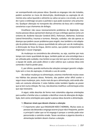 Manual do Cuidador da Pessoa Idosa | 257
ver acompanhando esta pessoa idosa. Quando os engasgos não são tratados,
podem aumentar os riscos de desnutrição, desidratação ou aspiração de ali-
mentos e/ou saliva (quando o alimento ou saliva vai para a via errada, ao invés
de ir para o estômago vai para o pulmão) o que pode ocasionar uma pneumo-
nia. Qualquer alteração no transporte dos alimentos da boca até o estômago
caracteriza o que chamamos de disfagia.
Envelhecer não causa necessariamente problemas de deglutição, mas
muitas pessoas idosas apresentam doenças em que a disfagia aparece como um
sintoma de: Acidente Vascular Cerebral (AVC), Parkinson, Alzheimer, Esclerose
Lateral Amiotrófica, traumas e tumores. Atenção, cuidador, não são apenas as
doenças que podem causar problemas para engolir, mas também a má adapta-
ção da prótese dentária, a pouca quantidade de saliva por uso de medicações,
a diminuição da força da língua, dentre outros, que podem comprometer na
deglutição e causar engasgos.
As mudanças na consistência dos alimentos, ou seja, cozinhar por mais
tempo com maior quantidade de água, também pode ser uma estratégia boa a
ser utilizada pelo cuidador, mas lembre-se que isto tem que ser informado para
a equipe de saúde, pois pode alterar o valor calórico que a pessoa idosa está
comendo e fazê-la perder peso.
E, por último, quando nenhuma das soluções conseguir garantir a deglu-
tição sem o risco de aspiração, é indicado o uso de sonda.
Ao realizar mudanças na alimentação, estamos interferindo muitas vezes
nos hábitos das pessoas idosas. Portanto, elas podem achar difícil aceitar e
seguir essas mudanças, pois, muito mais do que a alimentação, está sendo alte-
rado um costume alimentar. E estes hábitos estão também ligados ao prazer
que se tem numa refeição. Por isso, não devemos modificar a alimentação antes
que seja necessário.
A seguir, estão descritas de forma mais sistemática algumas orientações
para auxiliar o familiar e/ou o cuidador a identificar sinais de alterações de deglu-
tição, bem como orientações para ajudar a pessoa idosa durante a alimentação.
1. Observar sinais que devem chamar a atenção
• É importante saber que ENGASGAR NÃO É NORMAL. Muitas vezes as
pessoas vão deixando o engasgo ocorrer já que não é freqüente, porém
o principal é saber que se há engasgo é porque a comida pode estar
percorrendo o caminho errado. Tosses secretivas e pigarros durante a
alimentação também devem chamar a atenção.
 