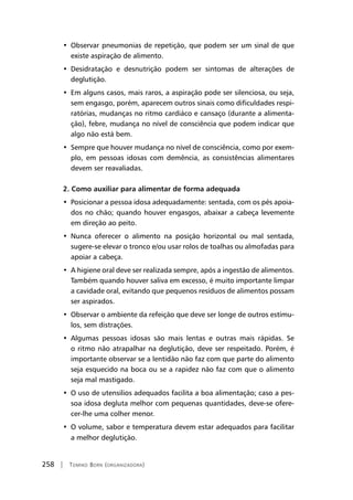 258 | Tomiko Born (organizadora)
• Observar pneumonias de repetição, que podem ser um sinal de que
existe aspiração de alimento.
• Desidratação e desnutrição podem ser sintomas de alterações de
deglutição.
• Em alguns casos, mais raros, a aspiração pode ser silenciosa, ou seja,
sem engasgo, porém, aparecem outros sinais como dificuldades respi-
ratórias, mudanças no ritmo cardiáco e cansaço (durante a alimenta-
ção), febre, mudança no nível de consciência que podem indicar que
algo não está bem.
• Sempre que houver mudança no nível de consciência, como por exem-
plo, em pessoas idosas com demência, as consistências alimentares
devem ser reavaliadas.
2. Como auxiliar para alimentar de forma adequada
• Posicionar a pessoa idosa adequadamente: sentada, com os pés apoia-
dos no chão; quando houver engasgos, abaixar a cabeça levemente
em direção ao peito.
• Nunca oferecer o alimento na posição horizontal ou mal sentada,
sugere-se elevar o tronco e/ou usar rolos de toalhas ou almofadas para
apoiar a cabeça.
• A higiene oral deve ser realizada sempre, após a ingestão de alimentos.
Também quando houver saliva em excesso, é muito importante limpar
a cavidade oral, evitando que pequenos resíduos de alimentos possam
ser aspirados.
• Observar o ambiente da refeição que deve ser longe de outros estímu-
los, sem distrações.
• Algumas pessoas idosas são mais lentas e outras mais rápidas. Se
o ritmo não atrapalhar na deglutição, deve ser respeitado. Porém, é
importante observar se a lentidão não faz com que parte do alimento
seja esquecido na boca ou se a rapidez não faz com que o alimento
seja mal mastigado.
• O uso de utensilios adequados facilita a boa alimentação; caso a pes-
soa idosa degluta melhor com pequenas quantidades, deve-se ofere-
cer-lhe uma colher menor.
• O volume, sabor e temperatura devem estar adequados para facilitar
a melhor deglutição.
 