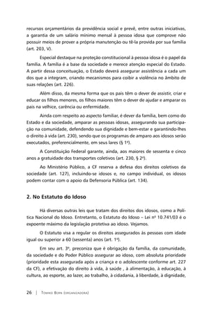 26 | Tomiko Born (organizadora)
recursos orçamentários da previdência social e prevê, entre outras iniciativas,
a garantia de um salário mínimo mensal à pessoa idosa que comprove não
possuir meios de prover a própria manutenção ou tê-la provida por sua família
(art. 203, V).
Especial destaque na proteção constitucional à pessoa idosa é o papel da
família. A família é a base da sociedade e merece atenção especial do Estado.
A partir dessa conceituação, o Estado deverá assegurar assistência a cada um
dos que a integram, criando mecanismos para coibir a violência no âmbito de
suas relações (art. 226).
Além disso, da mesma forma que os pais têm o dever de assistir, criar e
educar os filhos menores, os filhos maiores têm o dever de ajudar e amparar os
pais na velhice, carência ou enfermidade.
Ainda com respeito ao aspecto familiar, é dever da família, bem como do
Estado e da sociedade, amparar as pessoas idosas, assegurando sua participa-
ção na comunidade, defendendo sua dignidade e bem-estar e garantindo-lhes
o direito à vida (art. 230), sendo que os programas de amparo aos idosos serão
executados, preferencialmente, em seus lares (§ 1º).
A Constituição Federal garante, ainda, aos maiores de sessenta e cinco
anos a gratuidade dos transportes coletivos (art. 230, § 2º).
Ao Ministério Público, a CF reserva a defesa dos direitos coletivos da
sociedade (art. 127), incluindo-se idosos e, no campo individual, os idosos
podem contar com o apoio da Defensoria Pública (art. 134).
2. No Estatuto do Idoso
Há diversas outras leis que tratam dos direitos dos idosos, como a Polí-
tica Nacional do Idoso. Entretanto, o Estatuto do Idoso – Lei nº 10.741/03 é o
expoente máximo da legislação protetiva ao idoso. Vejamos.
O Estatuto visa a regular os direitos assegurados às pessoas com idade
igual ou superior a 60 (sessenta) anos (art. 1º).
Em seu art. 3º, preconiza que é obrigação da família, da comunidade,
da sociedade e do Poder Público assegurar ao idoso, com absoluta prioridade
(prioridade esta assegurada após a criança e o adolescente conforme art. 227
da CF), a efetivação do direito à vida, à saúde , à alimentação, à educação, à
cultura, ao esporte, ao lazer, ao trabalho, à cidadania, à liberdade, à dignidade,
 