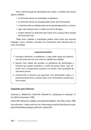 260 | Tomiko Born (organizadora)
Para a administração da alimentação por sonda, o cuidador deve tomar
alguns cuidados:
• os alimentos devem ser guardados na geladeira;
• os alimentos devem ser passados pela sonda, bem lentamente;
• o intervalo entre as refeições deve ser de aproximadamente 2 a 3 horas;
• após cada refeição, lavar a sonda com 20 ml de água;
• sempre oferecer os alimentos pela sonda com a pessoa idosa sentada
de forma bem reta.
	Todos estes cuidados e orientações podem tanto evitar que ocorram
engasgos, como, também, permitem um tratamento mais eficiente para os
casos de disfagia.
Importante lembrar
1. Conseguir identificar os problemas, e saber pedir ajuda aos profissio-
nais da saúde deve ser uma meta no trabalho do cuidador.
2. Quanto mais rápido ele perceber os problemas de alimentação e
nutrição que podem prejudicar a saúde da pessoa idosa, mais efi-
ciente será a solução para recuperar ou manter a boa qualidade de
vida dessa pessoa.
3. Conhecendo as técnicas que garantam uma alimentação segura, é
possível proporcionar à pessoa idosa uma alimentação saudável por
mais tempo.
Sugestão para leituras:
Anderson L., Dibble M.V., Turkki P.R., Mitchell H.L., Rynbergen H.J. Nutrição. 17
ed. Editora Guanabara 1998.
Furkim AM. Manual de cuidados com pacientes disfágicos. São Paulo: Lovise, 1999.
Guia alimentar – Saiba como ter uma alimentação saudável http://bvsms.saude.
gov.br/bvs/publicacoes/guia_alimentar_bolso2.pdf
 