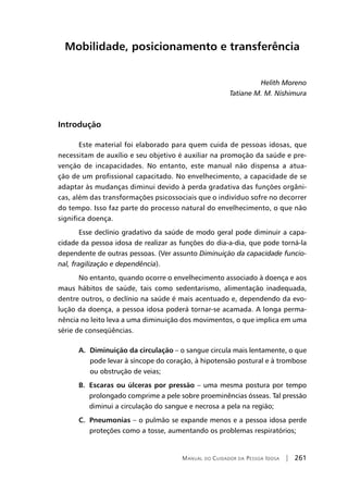 Manual do Cuidador da Pessoa Idosa | 261
Mobilidade, posicionamento e transferência
Helith Moreno
Tatiane M. M. Nishimura
Introdução
Este material foi elaborado para quem cuida de pessoas idosas, que
necessitam de auxílio e seu objetivo é auxiliar na promoção da saúde e pre-
venção de incapacidades. No entanto, este manual não dispensa a atua-
ção de um profissional capacitado. No envelhecimento, a capacidade de se
adaptar às mudanças diminui devido à perda gradativa das funções orgâni-
cas, além das transformações psicossociais que o indivíduo sofre no decorrer
do tempo. Isso faz parte do processo natural do envelhecimento, o que não
significa doença.
Esse declínio gradativo da saúde de modo geral pode diminuir a capa-
cidade da pessoa idosa de realizar as funções do dia-a-dia, que pode torná-la
dependente de outras pessoas. (Ver assunto Diminuição da capacidade funcio-
nal, fragilização e dependência).
No entanto, quando ocorre o envelhecimento associado à doença e aos
maus hábitos de saúde, tais como sedentarismo, alimentação inadequada,
dentre outros, o declínio na saúde é mais acentuado e, dependendo da evo-
lução da doença, a pessoa idosa poderá tornar-se acamada. A longa perma-
nência no leito leva a uma diminuição dos movimentos, o que implica em uma
série de conseqüências.
A. Diminuição da circulação – o sangue circula mais lentamente, o que
pode levar à síncope do coração, à hipotensão postural e à trombose
ou obstrução de veias;
B. Escaras ou úlceras por pressão – uma mesma postura por tempo
prolongado comprime a pele sobre proeminências ósseas. Tal pressão
diminui a circulação do sangue e necrosa a pela na região;
C. Pneumonias – o pulmão se expande menos e a pessoa idosa perde
proteções como a tosse, aumentando os problemas respiratórios;
 