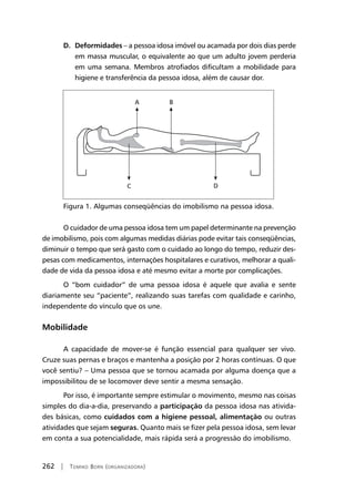 262 | Tomiko Born (organizadora)
D. Deformidades – a pessoa idosa imóvel ou acamada por dois dias perde
em massa muscular, o equivalente ao que um adulto jovem perderia
em uma semana. Membros atrofiados dificultam a mobilidade para
higiene e transferência da pessoa idosa, além de causar dor.
Figura 1. Algumas conseqüências do imobilismo na pessoa idosa.
O cuidador de uma pessoa idosa tem um papel determinante na prevenção
de imobilismo, pois com algumas medidas diárias pode evitar tais conseqüências,
diminuir o tempo que será gasto com o cuidado ao longo do tempo, reduzir des-
pesas com medicamentos, internações hospitalares e curativos, melhorar a quali-
dade de vida da pessoa idosa e até mesmo evitar a morte por complicações.
O “bom cuidador” de uma pessoa idosa é aquele que avalia e sente
diariamente seu “paciente”, realizando suas tarefas com qualidade e carinho,
independente do vínculo que os une.
Mobilidade
A capacidade de mover-se é função essencial para qualquer ser vivo.
Cruze suas pernas e braços e mantenha a posição por 2 horas contínuas. O que
você sentiu? – Uma pessoa que se tornou acamada por alguma doença que a
impossibilitou de se locomover deve sentir a mesma sensação.
Por isso, é importante sempre estimular o movimento, mesmo nas coisas
simples do dia-a-dia, preservando a participação da pessoa idosa nas ativida-
des básicas, como cuidados com a higiene pessoal, alimentação ou outras
atividades que sejam seguras. Quanto mais se fizer pela pessoa idosa, sem levar
em conta a sua potencialidade, mais rápida será a progressão do imobilismo.
 