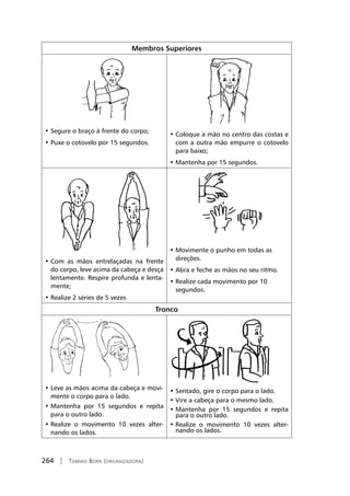 264 | Tomiko Born (organizadora)
Membros Superiores
• Segure o braço à frente do corpo;
• Puxe o cotovelo por 15 segundos.
• Coloque a mão no centro das costas e
com a outra mão empurre o cotovelo
para baixo;
• Mantenha por 15 segundos.
• Com as mãos entrelaçadas na frente
do corpo, leve acima da cabeça e desça
lentamente. Respire profunda e lenta-
mente;
• Realize 2 séries de 5 vezes
• Movimente o punho em todas as
direções.
• Abra e feche as mãos no seu ritmo.
• Realize cada movimento por 10
segundos.
Tronco
• Leve as mãos acima da cabeça e movi-
mente o corpo para o lado.
• Mantenha por 15 segundos e repita
para o outro lado.
• Realize o movimento 10 vezes alter-
nando os lados.
• Sentado, gire o corpo para o lado.
• Vire a cabeça para o mesmo lado.
• Mantenha por 15 segundos e repita
para o outro lado.
• Realize o movimento 10 vezes alter-
nando os lados.
 