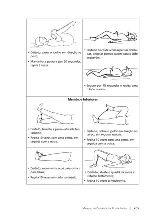 Manual do Cuidador da Pessoa Idosa | 265
• Deitado, puxe o joelho em direção ao
peito;
• Mantenha a postura por 20 segundos,
repita 5 vezes.
• Deitado de costas com as pernas dobra-
das, deixe as pernas caírem para o lado
esquerdo;
• Segure por 15 segundos e repita para
o lado oposto;
Membros Inferiores
• Deitado, levante a perna esticada len-
tamente.
• Repita 10 vezes com uma perna, em
seguida com a outra.
• Deitado, dobre o joelho em direção ao
corpo, em seguida estique.
• Repita 10 vezes com uma perna, em
seguida com a outra.
• Deitado, movimente o pé para cima e
para baixo;
• Repita 10 vezes em cada tornozelo.
• Deitado, afaste o quadril da cama e
retorne lentamente;
• Repita 10 vezes o movimento.
 