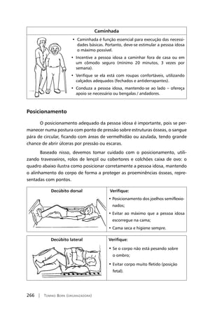 266 | Tomiko Born (organizadora)
Caminhada
•  Caminhada é função essencial para execução das necessi-
dades básicas. Portanto, deve-se estimular a pessoa idosa
o máximo possível.
•  Incentive a pessoa idosa a caminhar fora de casa ou em
um cômodo seguro (mínimo 20 minutos, 3 vezes por
semana).
•  Verifique se ela está com roupas confortáveis, utilizando
calçados adequados (fechados e antiderrapantes).
•  Conduza a pessoa idosa, mantendo-se ao lado – ofereça
apoio se necessário ou bengalas / andadores.
Posicionamento
O posicionamento adequado da pessoa idosa é importante, pois se per-
manecer numa postura com ponto de pressão sobre estruturas ósseas, o sangue
pára de circular, ficando com áreas de vermelhidão ou azulada, tendo grande
chance de abrir úlceras por pressão ou escaras.
Baseado nisso, devemos tomar cuidado com o posicionamento, utili-
zando travesseiros, rolos de lençol ou cobertores e colchões caixa de ovo: o
quadro abaixo ilustra como posicionar corretamente a pessoa idosa, mantendo
o alinhamento do corpo de forma a proteger as proeminências ósseas, repre-
sentadas com pontos.
Decúbito dorsal Verifique:
• Posicionamento dos joelhos semiflexio-
nados;
• Evitar ao máximo que a pessoa idosa
escorregue na cama;
• Cama seca e higiene sempre.
Decúbito lateral Verifique:
• Se o corpo não está pesando sobre
o ombro;
• Evitar corpo muito fletido (posição
fetal).
 