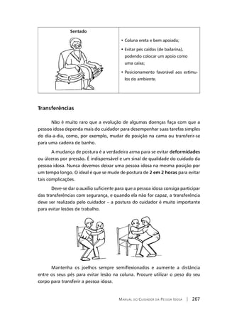Manual do Cuidador da Pessoa Idosa | 267
Sentado
• Coluna ereta e bem apoiada;
• Evitar pés caídos (de bailarina),
podendo colocar um apoio como
uma caixa;
• Posicionamento favorável aos estímu-
los do ambiente.
Transferências
Não é muito raro que a evolução de algumas doenças faça com que a
pessoa idosa dependa mais do cuidador para desempenhar suas tarefas simples
do dia-a-dia, como, por exemplo, mudar de posição na cama ou transferir-se
para uma cadeira de banho.
A mudança de postura é a verdadeira arma para se evitar deformidades
ou úlceras por pressão. É indispensável e um sinal de qualidade do cuidado da
pessoa idosa. Nunca devemos deixar uma pessoa idosa na mesma posição por
um tempo longo. O ideal é que se mude de postura de 2 em 2 horas para evitar
tais complicações.
Deve-se dar o auxílio suficiente para que a pessoa idosa consiga participar
das transferências com segurança, e quando ela não for capaz, a transferência
deve ser realizada pelo cuidador – a postura do cuidador é muito importante
para evitar lesões de trabalho.
Mantenha os joelhos sempre semiflexionados e aumente a distância
entre os seus pés para evitar lesão na coluna. Procure utilizar o peso do seu
corpo para transferir a pessoa idosa.
 