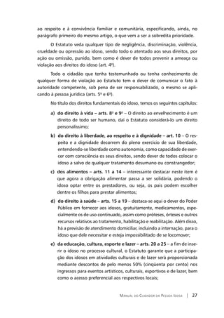 Manual do Cuidador da Pessoa Idosa | 27
ao respeito e à convivência familiar e comunitária, especificando, ainda, no
parágrafo primeiro do mesmo artigo, o que vem a ser a sobredita prioridade.
O Estatuto veda qualquer tipo de negligência, discriminação, violência,
crueldade ou opressão ao idoso, sendo todo o atentado aos seus direitos, por
ação ou omissão, punido, bem como é dever de todos prevenir a ameaça ou
violação aos direitos do idoso (art. 4º).
Todo o cidadão que tenha testemunhado ou tenha conhecimento de
qualquer forma de violação ao Estatuto tem o dever de comunicar o fato à
autoridade competente, sob pena de ser responsabilizado, o mesmo se apli-
cando à pessoa jurídica (arts. 5º e 6º).
No título dos direitos fundamentais do idoso, temos os seguintes capítulos:
a) do direito à vida – arts. 8º e 9º – O direito ao envelhecimento é um
direito de todo ser humano, daí o Estatuto considerá-lo um direito
personalíssimo;
b) do direito à liberdade, ao respeito e à dignidade – art. 10 – O res-
peito e a dignidade decorrem do pleno exercício de sua liberdade,
entendendo-se liberdade como autonomia, como capacidade de exer-
cer com consciência os seus direitos, sendo dever de todos colocar o
idoso a salvo de qualquer tratamento desumano ou constrangedor;
c) dos alimentos – arts. 11 a 14 – interessante destacar neste item é
que agora a obrigação alimentar passa a ser solidária, podendo o
idoso optar entre os prestadores, ou seja, os pais podem escolher
dentre os filhos para prestar alimentos;
d) do direito à saúde – arts. 15 a 19 – destaca-se aqui o dever do Poder
Público em fornecer aos idosos, gratuitamente, medicamentos, espe-
cialmente os de uso continuado, assim como próteses, órteses e outros
recursos relativos ao tratamento, habilitação e reabilitação. Além disso,
há a previsão de atendimento domiciliar, incluindo a internação, para o
idoso que dele necessitar e esteja impossibilitado de se locomover;
e) da educação, cultura, esporte e lazer – arts. 20 a 25 – a fim de inse-
rir o idoso no processo cultural, o Estatuto garante que a participa-
ção dos idosos em atividades culturais e de lazer será proporcionada
mediante descontos de pelo menos 50% (cinqüenta por cento) nos
ingressos para eventos artísticos, culturais, esportivos e de lazer, bem
como o acesso preferencial aos respectivos locais;
 
