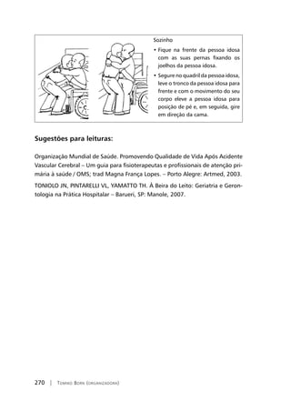 270 | Tomiko Born (organizadora)
Sozinho
• Fique na frente da pessoa idosa
com as suas pernas fixando os
joelhos da pessoa idosa.
• Segure no quadril da pessoa idosa,
leve o tronco da pessoa idosa para
frente e com o movimento do seu
corpo eleve a pessoa idosa para
posição de pé e, em seguida, gire
em direção da cama.
Sugestões para leituras:
Organização Mundial de Saúde. Promovendo Qualidade de Vida Após Acidente
Vascular Cerebral – Um guia para fisioterapeutas e profissionais de atenção pri-
mária à saúde / OMS; trad Magna França Lopes. – Porto Alegre: Artmed, 2003.
TONIOLO JN, PINTARELLI VL, YAMATTO TH. À Beira do Leito: Geriatria e Geron-
tologia na Prática Hospitalar – Barueri, SP: Manole, 2007.
 